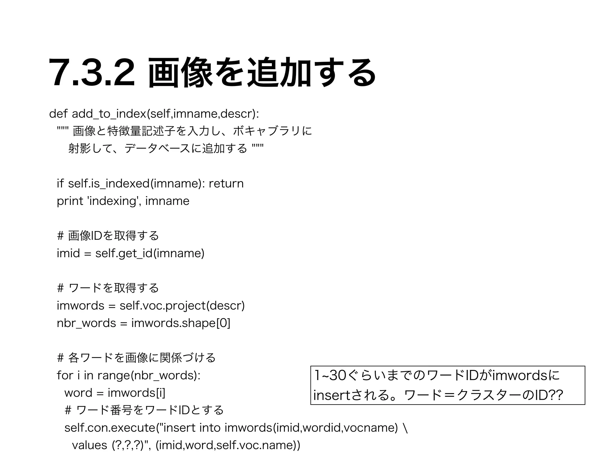 7.3.2 画像を追加する 
def add_to_index(self,imname,descr): 
""" 画像と特徴量記述子を入力し、ボキャブラリに 
射影して、データベースに追加する """ 
! 
if self.is_indexed(imname): return 
print 'indexing', imname 
! 
# 画像IDを取得する 
imid = self.get_id(imname) 
! 
# ワードを取得する 
imwords = self.voc.project(descr) 
nbr_words = imwords.shape[0] 
! 
# 各ワードを画像に関係づける 
for i in range(nbr_words): 
1~30ぐらいまでのワードIDがimwordsに 
insertされる。ワード＝クラスターのID?? 
word = imwords[i] 
# ワード番号をワードIDとする 
self.con.execute("insert into imwords(imid,wordid,vocname)  
values (?,?,?)", (imid,word,self.voc.name)) 
 