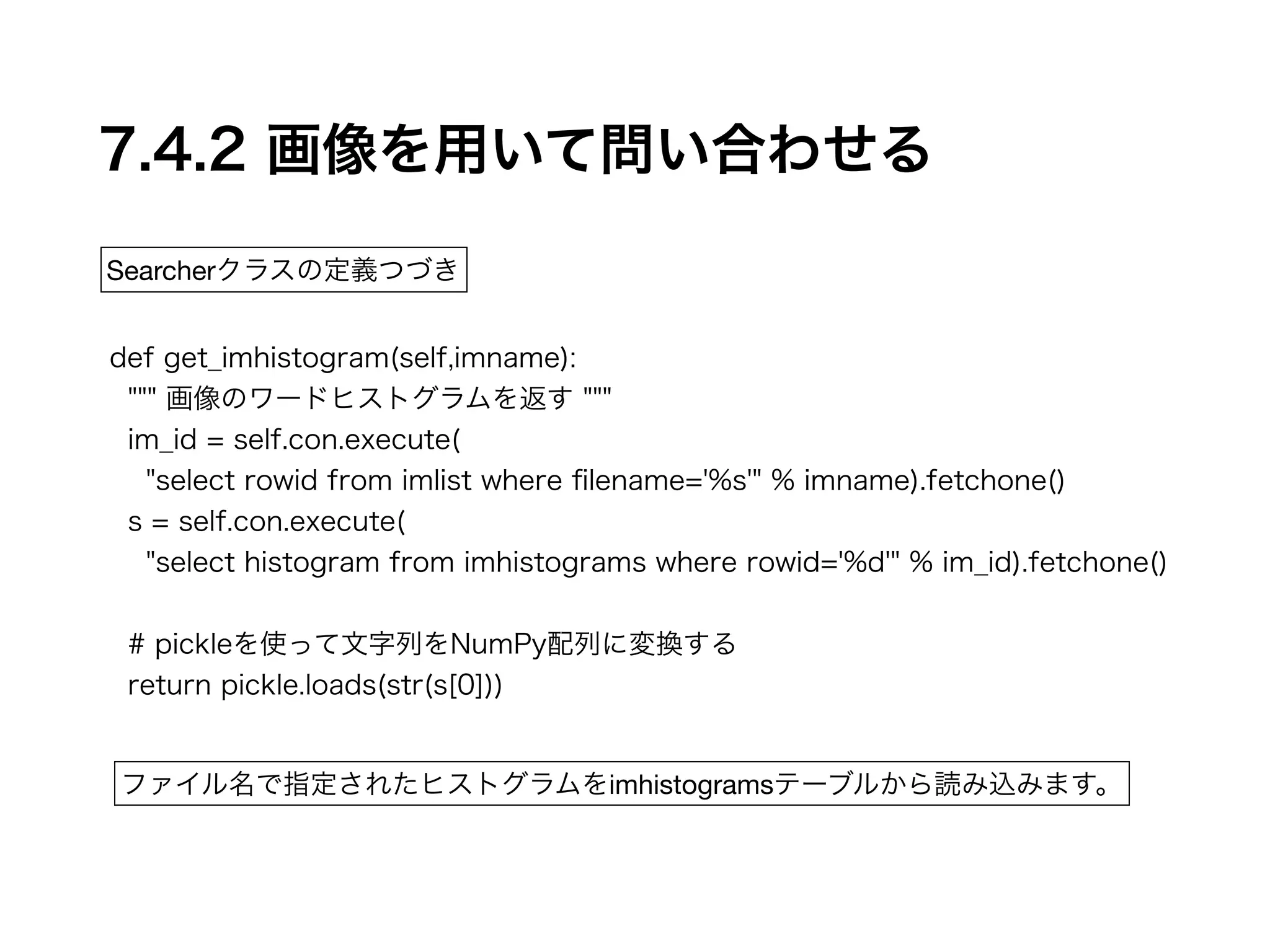 7.4.2 画像を用いて問い合わせる 
Searcherクラスの定義つづき 
def get_imhistogram(self,imname): 
""" 画像のワードヒストグラムを返す """ 
im_id = self.con.execute( 
"select rowid from imlist where filename='%s'" % imname).fetchone() 
s = self.con.execute( 
"select histogram from imhistograms where rowid='%d'" % im_id).fetchone() 
! 
# pickleを使って文字列をNumPy配列に変換する 
return pickle.loads(str(s[0])) 
ファイル名で指定されたヒストグラムをimhistogramsテーブルから読み込みます。 
 