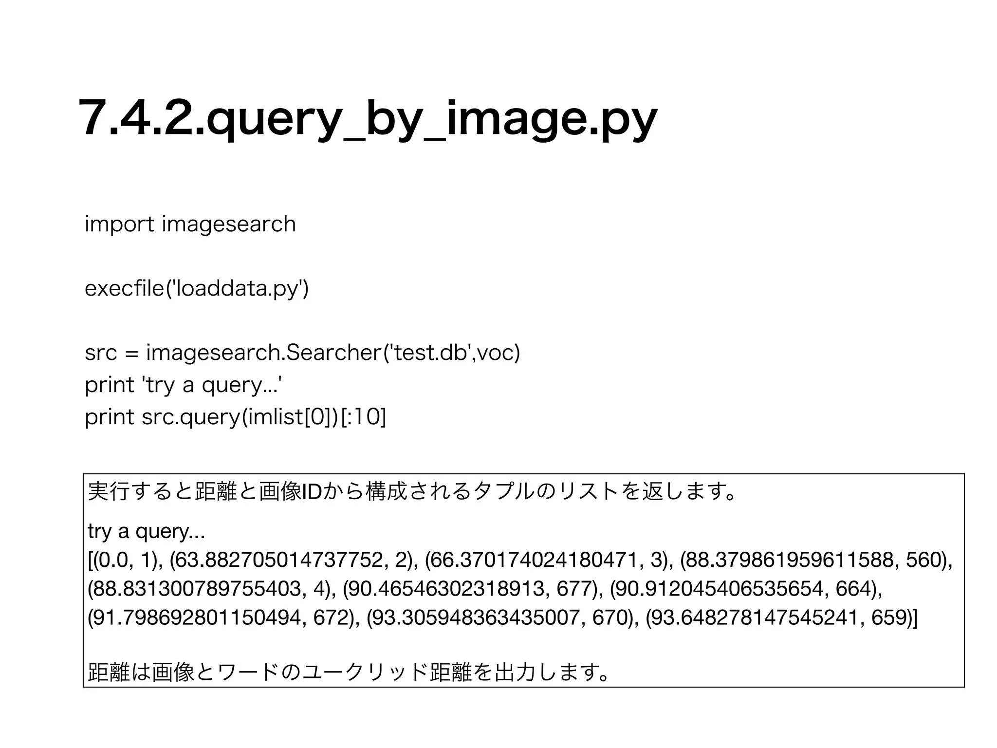 7.4.2.query_by_image.py 
import imagesearch 
! 
execfile('loaddata.py') 
! 
src = imagesearch.Searcher('test.db',voc) 
print 'try a query...' 
print src.query(imlist[0])[:10] 
実行すると距離と画像IDから構成されるタプルのリストを返します。 
try a query... 
[(0.0, 1), (63.882705014737752, 2), (66.370174024180471, 3), (88.379861959611588, 560), 
(88.831300789755403, 4), (90.46546302318913, 677), (90.912045406535654, 664), 
(91.798692801150494, 672), (93.305948363435007, 670), (93.648278147545241, 659)] 
! 
距離は画像とワードのユークリッド距離を出力します。 
 
