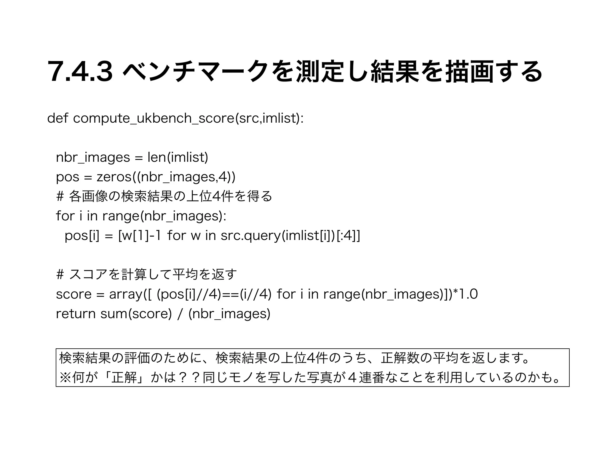 7.4.3 ベンチマークを測定し結果を描画する 
def compute_ukbench_score(src,imlist): 
! 
nbr_images = len(imlist) 
pos = zeros((nbr_images,4)) 
# 各画像の検索結果の上位4件を得る 
for i in range(nbr_images): 
pos[i] = [w[1]-1 for w in src.query(imlist[i])[:4]] 
! 
# スコアを計算して平均を返す 
score = array([ (pos[i]//4)==(i//4) for i in range(nbr_images)])*1.0 
return sum(score) / (nbr_images) 
検索結果の評価のために、検索結果の上位4件のうち、正解数の平均を返します。 
※何が「正解」かは？？同じモノを写した写真が４連番なことを利用しているのかも。 
 