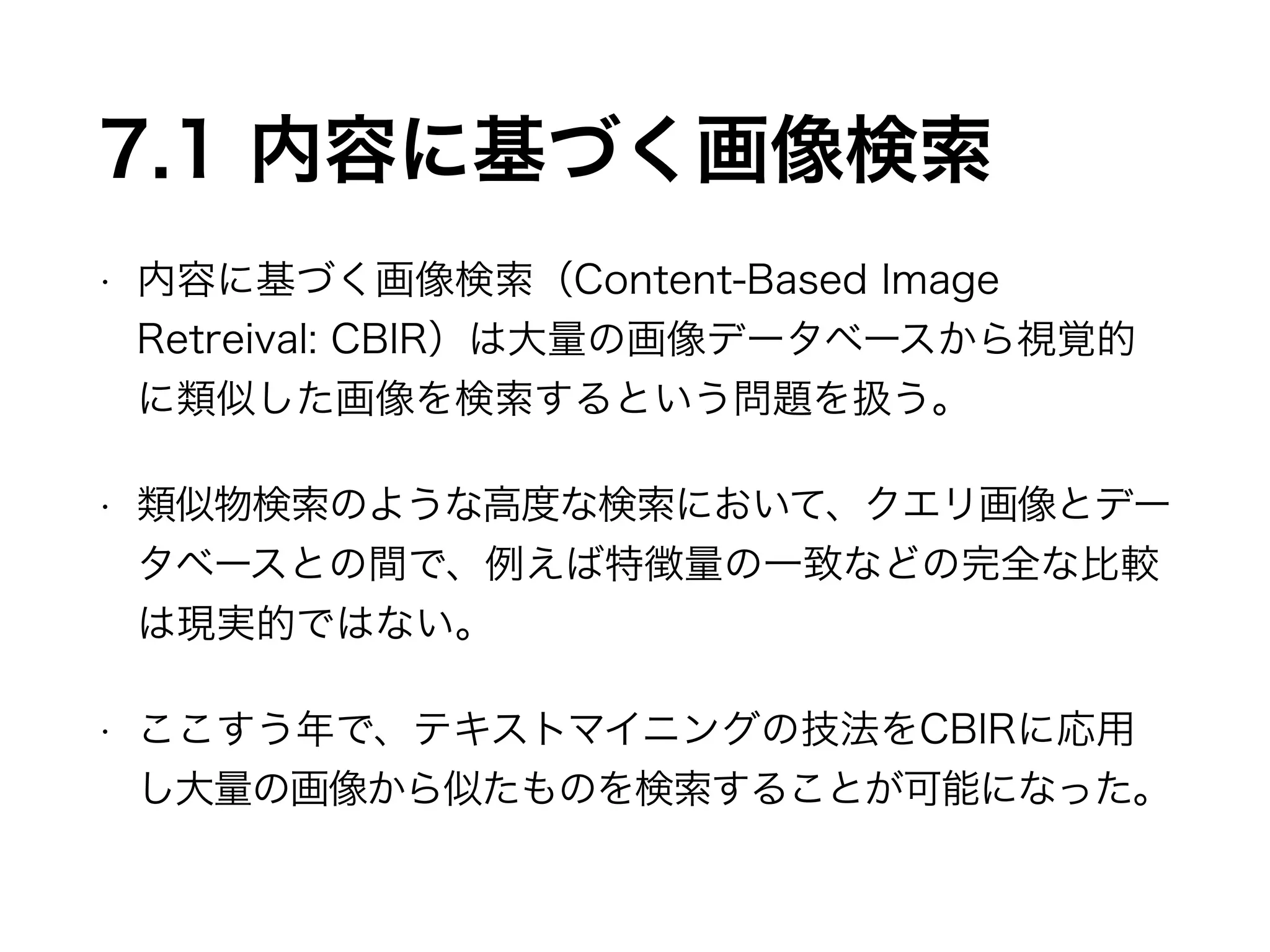 7.1 内容に基づく画像検索 
• 内容に基づく画像検索（Content-Based Image 
Retreival: CBIR）は大量の画像データベースから視覚的 
に類似した画像を検索するという問題を扱う。 
• 類似物検索のような高度な検索において、クエリ画像とデー 
タベースとの間で、例えば特徴量の一致などの完全な比較 
は現実的ではない。 
• ここすう年で、テキストマイニングの技法をCBIRに応用 
し大量の画像から似たものを検索することが可能になった。 
 