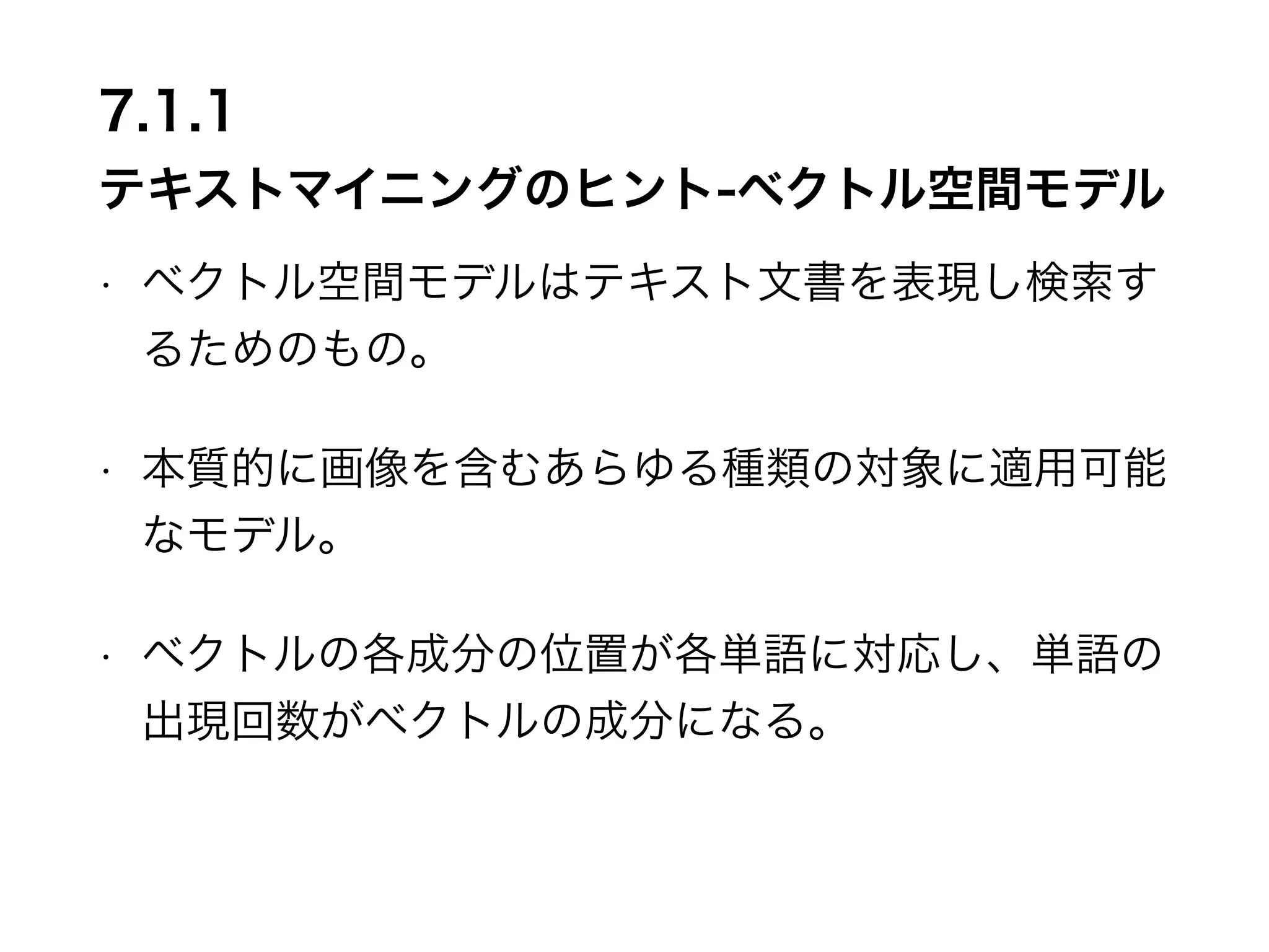 7.1.1 
テキストマイニングのヒント-ベクトル空間モデル 
• ベクトル空間モデルはテキスト文書を表現し検索す 
るためのもの。 
• 本質的に画像を含むあらゆる種類の対象に適用可能 
なモデル。 
• ベクトルの各成分の位置が各単語に対応し、単語の 
出現回数がベクトルの成分になる。 
 