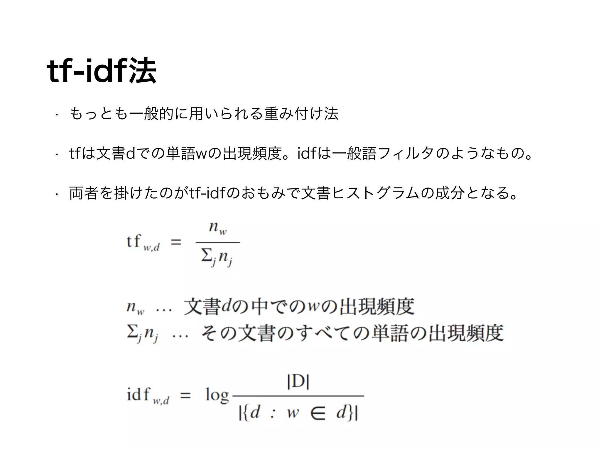 tf-idf法 
• もっとも一般的に用いられる重み付け法 
• tfは文書dでの単語wの出現頻度。idfは一般語フィルタのようなもの。 
• 両者を掛けたのがtf-idfのおもみで文書ヒストグラムの成分となる。 
 