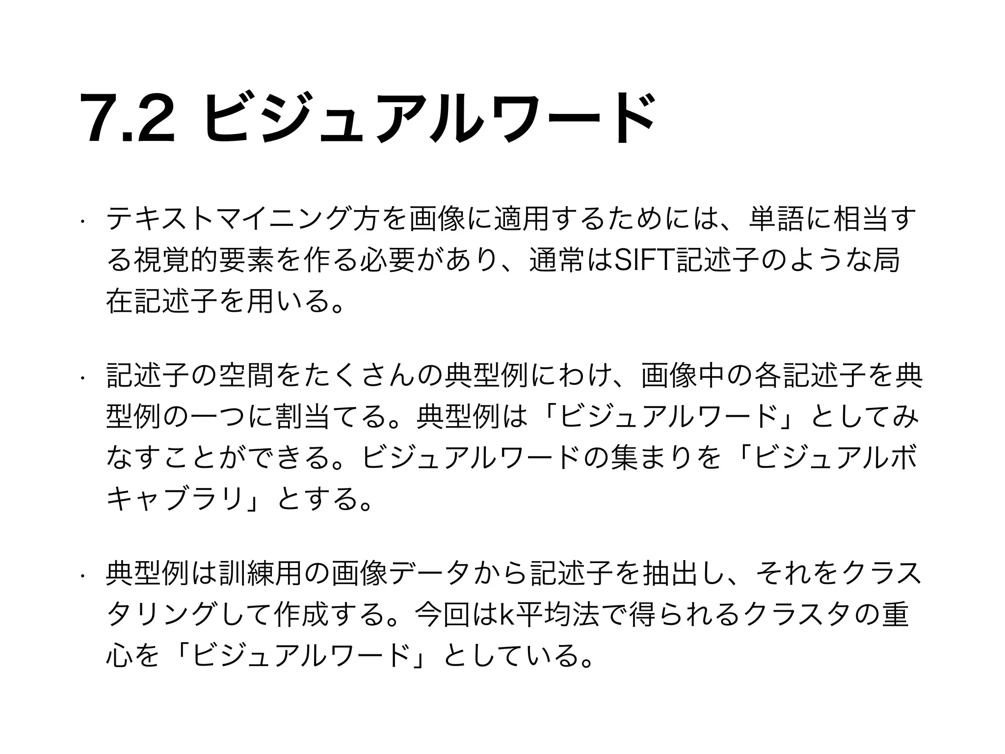 7.2 ビジュアルワード 
• テキストマイニング方を画像に適用するためには、単語に相当す 
る視覚的要素を作る必要があり、通常はSIFT記述子のような局 
在記述子を用いる。 
• 記述子の空間をたくさんの典型例にわけ、画像中の各記述子を典 
型例の一つに割当てる。典型例は「ビジュアルワード」としてみ 
なすことができる。ビジュアルワードの集まりを「ビジュアルボ 
キャブラリ」とする。 
• 典型例は訓練用の画像データから記述子を抽出し、それをクラス 
タリングして作成する。今回はk平均法で得られるクラスタの重 
心を「ビジュアルワード」としている。 
 