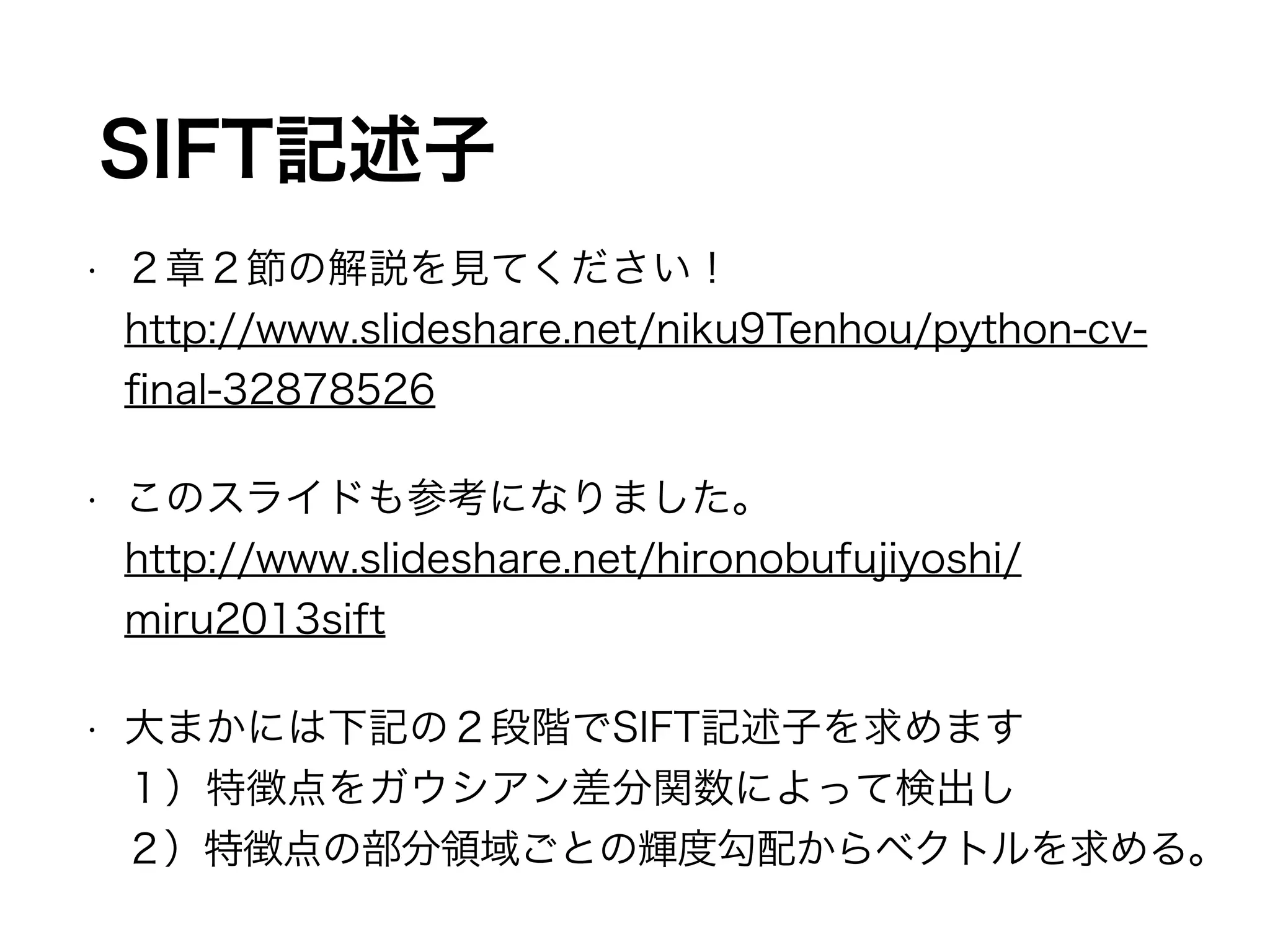 SIFT記述子 
• ２章２節の解説を見てください！ 
http://www.slideshare.net/niku9Tenhou/python-cv-final- 
32878526 
• このスライドも参考になりました。 
http://www.slideshare.net/hironobufujiyoshi/ 
miru2013sift 
• 大まかには下記の２段階でSIFT記述子を求めます 
１）特徴点をガウシアン差分関数によって検出し 
２）特徴点の部分領域ごとの輝度勾配からベクトルを求める。 
 