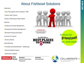 #C14LV
About Fishbowl Solutions
Experience
■Over 700 projects since founding in 1999
■Oracle “Gold” Partner
■Oracle “Public Sector Pillar Partner”
Expertise
■Portals and Content Management
■Enterprise Information Management
■Business Process Automation
Customer Successes
■Across verticals
Award Winning
■Forrester Groundswell Award - Mobile App
■Oracle Excellence Award
■Enterprise 2.0 Blazer
■2009 ECM Architect of the Year
 