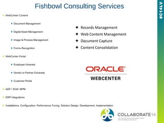 #C14LV
Fishbowl Consulting Services
+ WebCenter Content
+ Document Management
+ Digital Asset Management
+ Image & Process Management
+ Forms Recognition
+ WebCenter Portal
+ Employee Intranets
+ Vendor or Partner Extranets
+ Customer Portal
+ ADF / SOA / BPM
+ ERP Integrations
+ Installations, Configuration, Performance Tuning, Solution Design, Development, Implementation
+ Records Management
+ Web Content Management
+ Document Capture
+ Content Consolidation
 