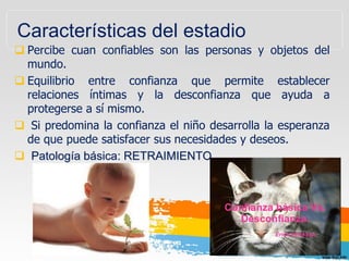 Características del estadio
 Percibe cuan confiables son las personas y objetos del
mundo.
 Equilibrio entre confianza que permite establecer
relaciones íntimas y la desconfianza que ayuda a
protegerse a sí mismo.
 Si predomina la confianza el niño desarrolla la esperanza
de que puede satisfacer sus necesidades y deseos.
 Patología básica: RETRAIMIENTO
 