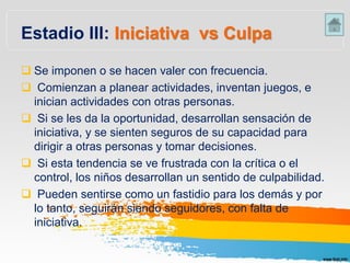 Estadio III: Iniciativa vs Culpa
 Se imponen o se hacen valer con frecuencia.
 Comienzan a planear actividades, inventan juegos, e
inician actividades con otras personas.
 Si se les da la oportunidad, desarrollan sensación de
iniciativa, y se sienten seguros de su capacidad para
dirigir a otras personas y tomar decisiones.
 Si esta tendencia se ve frustrada con la crítica o el
control, los niños desarrollan un sentido de culpabilidad.
 Pueden sentirse como un fastidio para los demás y por
lo tanto, seguirán siendo seguidores, con falta de
iniciativa.
 