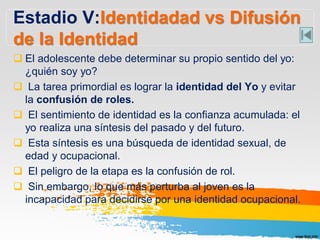 Estadio V:Identidadad vs Difusión
de la Identidad
 El adolescente debe determinar su propio sentido del yo:
¿quién soy yo?
 La tarea primordial es lograr la identidad del Yo y evitar
la confusión de roles.
 El sentimiento de identidad es la confianza acumulada: el
yo realiza una síntesis del pasado y del futuro.
 Esta síntesis es una búsqueda de identidad sexual, de
edad y ocupacional.
 El peligro de la etapa es la confusión de rol.
 Sin embargo, lo que más perturba al joven es la
incapacidad para decidirse por una identidad ocupacional.
 