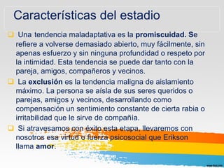Características del estadio
 Una tendencia maladaptativa es la promiscuidad. Se
refiere a volverse demasiado abierto, muy fácilmente, sin
apenas esfuerzo y sin ninguna profundidad o respeto por
la intimidad. Esta tendencia se puede dar tanto con la
pareja, amigos, compañeros y vecinos.
 La exclusión es la tendencia maligna de aislamiento
máximo. La persona se aísla de sus seres queridos o
parejas, amigos y vecinos, desarrollando como
compensación un sentimiento constante de cierta rabia o
irritabilidad que le sirve de compañía.
 Si atravesamos con éxito esta etapa, llevaremos con
nosotros esa virtud o fuerza psicosocial que Erikson
llama amor.
 