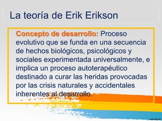 La teoría de Erik Erikson
Concepto de desarrollo: Proceso
evolutivo que se funda en una secuencia
de hechos biológicos, psicológicos y
sociales experimentada universalmente, e
implica un proceso autoterapéutico
destinado a curar las heridas provocadas
por las crisis naturales y accidentales
inherentes al desarrollo.
 