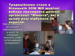 Традиційними ссттааллии вв 
ББііллииццььккіійй ЗЗООШШ №99 щщооррііччнніі 
ввииббооррии ппррееззииддееннттаа ддииттяяччооїї 
ооррггааннііззааццііїї ““ЮЮввееннттаа””,, яяккіі вв 
ццььооммуу ррооцціі ввііддббууллииссяя 2299 
ввеерреесснняя.. 
ММееттооюю ввииббоорріівв єє 
ооррггааннііззааццііяя 
ссааммоовврряяддуувваанннняя 
вв шшккоолліі ттаа 
ссппііввппррааццяя 
ввччииттеелліівв,, ууччнніівв 
ттаа ббааттььккііввссььккооїї 
ггррооммааддссккооссттіі.. 
