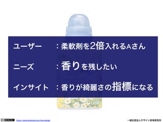 https://www.facebook.com/keio.design              一般社団法人デザイン思考研究所
ユーザー 	

 	

：柔軟剤を2倍入れるAさん	

	

 	

 	

 	

 	

 	

	

ニーズ 	

 	

 	

：香りを残したい	

	

インサイト 	

：香りが綺麗さの指標になる
 