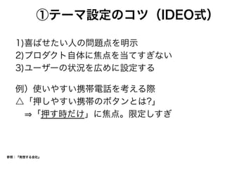 ①テーマ設定のコツ（IDEO式）
1)喜ばせたい人の問題点を明示
2)プロダクト自体に焦点を当てすぎない
3)ユーザーの状況を広めに設定する
例）使いやすい携帯電話を考える際
△「押しやすい携帯のボタンとは?」
  「押す時だけ」に焦点。限定しすぎ
参照：『発想する会社』
 