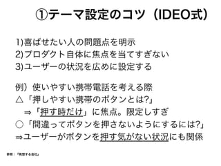 ①テーマ設定のコツ（IDEO式）
1)喜ばせたい人の問題点を明示
2)プロダクト自体に焦点を当てすぎない
3)ユーザーの状況を広めに設定する
例）使いやすい携帯電話を考える際
△「押しやすい携帯のボタンとは?」
  「押す時だけ」に焦点。限定しすぎ
○「間違ってボタンを押さないようにするには?」
ユーザーがボタンを押す気がない状況にも関係
参照：『発想する会社』
 