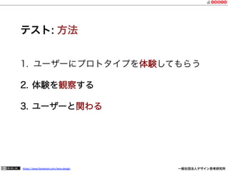 https://www.facebook.com/keio.design              一般社団法人デザイン思考研究所
テスト: 方法
1.  ユーザーにプロトタイプを体験してもらう
2.  体験を観察する
3.  ユーザーと関わる
 
