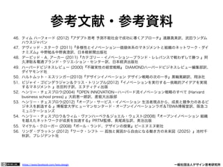 https://www.facebook.com/keio.design              一般社団法人デザイン思考研究所
参考文献・参考資料
46.  ティム ハーフォード (2012)『アダプト思考 予測不能社会で成功に導くアプローチ』遠藤真美訳、武田ランダム
ハウスジャパン
47.  デヴィッド・スターク (2011)『多様性とイノベーション―価値体系のマネジメントと組織のネットワーク・ダイ
ナミズム』中野勉＆中野真澄訳、日本軽新聞出版社
48.  デービッド・Ａ. アーカー (2011)『カテゴリー・イノベーション―ブランド・レレバンスで戦わずして勝つ 』阿
久津聡＆電通ブランド・クリエ-ション・センター訳、日本経済出版社
49.  ハーバードビジネスレビュー (2000)『不確実性の経営戦略』 DIAMONDハーバードビジネスレビュー編集部訳、
ダイヤモンド社
50.  ハルトムット・エスリンガー(2010)『デザインイノベーション デザイン戦略の次の一手』黒輪篤嗣訳、翔泳社
51.  ビジャイ・ゴビンダラジャン＆クリス・トリンブル(2012)『イノベーションを実行する―挑戦的アイデアを実現
するマネジメント 』吉田利子訳、エヌティティ出版
52.  ヘンリー・チェスブロウ(2004)『OPEN INNOVATION―ハーバード流イノベーション戦略のすべて (Harvard
business school press) 』大前恵一朗訳、産能大出版部
53.  ヘンリー・チェスブロウ(2012)『オープン・サービス・イノベーション 生活者視点から、成長と競争力のあるビ
ジネスを創造する 』博報堂大学ヒューマンセンタード・オープンイノベーションラボ＆TBWA博報堂訳、阪急コ
ミュニケーションズ
54.  ヘンリー・チェスブロウ＆ウィム・ヴァンハーベク＆ジョエル・ウェスト(2008)『オープンイノベーション 組織
を越えたネットワークが成長を加速する』PRTM監修、長尾高弘訳、英治出版
55.  マイケル・クローガー (2008)『ポール・ランド、デザインの授業』ビーエヌエヌ新社
56.  リンダ・グラットン (2012)『ワーク・シフト ― 孤独と貧困から自由になる働き方の未来図〈2025〉』池村千
秋訳、プレジデント社
 