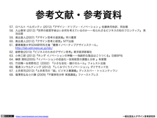 https://www.facebook.com/keio.design              一般社団法人デザイン思考研究所
参考文献・参考資料
57.  ロベルト ベルガンティ (2012)『デザイン・ドリブン・イノベーション 』佐藤典司他訳、同友館
58.  入山章栄 (2012)『世界の経営学者はいま何を考えているのか――知られざるビジネスの知のフロンティア』 英
治出版
59.  奥出直人(2007)『デザイン思考の道具箱』早川書房
60.  奥出直人(2012)『デザイン思考と経営』NTT出版
61.  慶應義塾大学SDM研究科主催「慶應イノベーティブデザインスクール」
http://lab.sdm.keio.ac.jp/idc/
62.  紺野登(2010)『ビジネスのためのデザイン思考』東洋経済新報社
63.  小林三郎 (2012)『ホンダ イノベーションの神髄――独創的な製品はこうつくる』日経BP社
64.  原 清則(2005)『イノベーションの収益化―技術経営の課題と分析 』有斐閣
65.  竹田陽一＆栢野克己（2002）『小さな会社・ けのルール』フォレスト出版
66.  電通コンサルティング (2012) 『しくみづくりイノベーション』ダイヤモンド社
67.  土井英司(2012)『土井英司の「超」ビジネス書講義』ディスカバー・トゥエンティワン
68.  福澤英弘＆小川康 (2009)『不確実性分析 実践講座』ファーストプレス
 