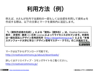 https://www.facebook.com/keio.design              一般社団法人デザイン思考研究所
例えば、Aさんが社内で当資料の一部もしくは全部を利用して資料αを
作成する際は、以下の文章とマークを資料内に追記します。
マークは以下からダウンロード可能です。
http://creativecommons.jp/about/downloads/
詳しくはクリエイティブ・コモンズサイトをご覧ください。
http://creativecommons.jp/
「A（資料作成者の名前）」による「資料α（資料名）」は、Creative Commons
表示 – 非営利 - 継承 2.1 日本 License.によってライセンスされています。本資料
は一般社団法人デザイン思考研究所（http://designthinking.or.jp/）による「本場
スタンフォード大学に学ぶ！デザイン思考マスター・クラス」の二次資料です。
利用方法（例）
 