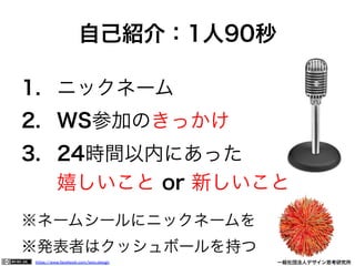 https://www.facebook.com/keio.design              一般社団法人デザイン思考研究所
1.  ニックネーム
2.  WS参加のきっかけ
3.  24時間以内にあった
嬉しいこと or 新しいこと
※ネームシールにニックネームを
※発表者はクッシュボールを持つ
自己紹介：1人90秒
 