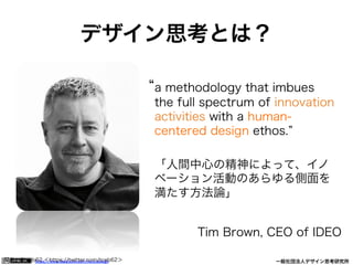 https://www.facebook.com/keio.design              一般社団法人デザイン思考研究所
デザイン思考とは？
a methodology that imbues
the full spectrum of innovation
activities with a human-
centered design ethos.
「人間中心の精神によって、イノ
ベーション活動のあらゆる側面を
満たす方法論」
Tim Brown, CEO of IDEO
写真：@tceb62 ＜https://twitter.com/tceb62＞
 