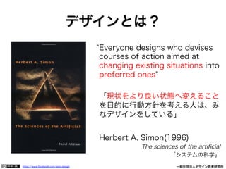 https://www.facebook.com/keio.design              一般社団法人デザイン思考研究所
Everyone designs who devises
courses of action aimed at
changing existing situations into
preferred ones
「現状をより良い状態へ変えること
を目的に行動方針を考える人は、み
なデザインをしている」
Herbert A. Simon(1996)
The sciences of the artiﬁcial
「システムの科学」
デザインとは？
 
