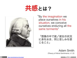 https://www.facebook.com/keio.design              一般社団法人デザイン思考研究所
By the imagination we
place ourselves in his
situation, we conceive
ourselves enduring all the
same torments
「想像の中で彼／彼女の状況
に身をおき、同じ苦しみを感
じること」
Adam Smith
(Theory of Moral Sentiments, I.i.1.2)
共感とは？
 