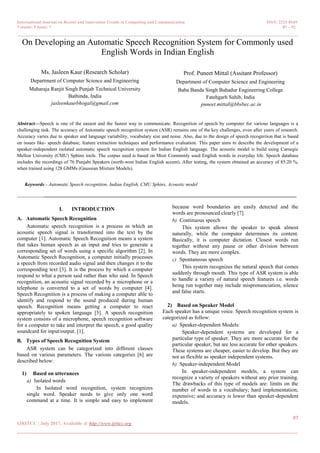 International Journal on Recent and Innovation Trends in Computing and Communication ISSN: 2321-8169
Volume: 5 Issue: 7 87 – 92
_______________________________________________________________________________________________
87
IJRITCC | July 2017, Available @ http://www.ijritcc.org
_______________________________________________________________________________________
On Developing an Automatic Speech Recognition System for Commonly used
English Words in Indian English
Ms. Jasleen Kaur (Research Scholar)
Department of Computer Science and Engineering
Maharaja Ranjit Singh Punjab Technical University
Bathinda, India
jasleenkaurbhogal@gmail.com
Prof. Puneet Mittal (Assitant Professor)
Department of Computer Science and Engineering
Baba Banda Singh Bahadur Engineering College
Fatehgarh Sahib, India
puneet.mittal@bbsbec.ac.in
Abstract—Speech is one of the easiest and the fastest way to communicate. Recognition of speech by computer for various languages is a
challenging task. The accuracy of Automatic speech recognition system (ASR) remains one of the key challenges, even after years of research.
Accuracy varies due to speaker and language variability, vocabulary size and noise. Also, due to the design of speech recognition that is based
on issues like- speech database, feature extraction techniques and performance evaluation. This paper aims to describe the development of a
speaker-independent isolated automatic speech recognition system for Indian English language. The acoustic model is build using Carnegie
Mellon University (CMU) Sphinx tools. The corpus used is based on Most Commonly used English words in everyday life. Speech database
includes the recordings of 76 Punjabi Speakers (north-west Indian English accent). After testing, the system obtained an accuracy of 85.20 %,
when trained using 128 GMMs (Gaussian Mixture Models).
Keywords:- Automatic Speech recognition, Indian English, CMU Sphinx, Acoustic model
________________________________________________________________________________________________________
I. INTRODUCTION
A. Automatic Speech Recognition
Automatic speech recognition is a process in which an
acoustic speech signal is transformed into the text by the
computer [1]. Automatic Speech Recognition means a system
that takes human speech as an input and tries to generate a
corresponding set of words using a specific algorithm [2]. In
Automatic Speech Recognition, a computer initially processes
a speech from recorded audio signal and then changes it to the
corresponding text [3]. It is the process by which a computer
respond to what a person said rather than who said. In Speech
recognition, an acoustic signal recorded by a microphone or a
telephone is converted to a set of words by computer [4].
Speech Recognition is a process of making a computer able to
identify and respond to the sound produced during human
speech. Recognition means getting a computer to react
appropriately to spoken language [5]. A speech recognition
system consists of a microphone, speech recognition software
for a computer to take and interpret the speech, a good quality
soundcard for input/output. [1].
B. Types of Speech Recognition System
ASR system can be categorized into different classes
based on various parameters. The various categories [6] are
described below:
1) Based on utterances
a) Isolated words
In Isolated word recognition, system recognizes
single word. Speaker needs to give only one word
command at a time. It is simple and easy to implement
because word boundaries are easily detected and the
words are pronounced clearly [7].
b) Continuous speech
This system allows the speaker to speak almost
naturally, while the computer determines its content.
Basically, it is computer dictation. Closest words run
together without any pause or other division between
words. They are more complex.
c) Spontaneous speech
This system recognizes the natural speech that comes
suddenly through mouth. This type of ASR system is able
to handle a variety of natural speech features i.e. words
being run together may include mispronunciation, silence
and false starts.
2) Based on Speaker Model
Each speaker has a unique voice. Speech recognition system is
categorized as follow:
a) Speaker-dependent Models:
Speaker-dependent systems are developed for a
particular type of speaker. They are more accurate for the
particular speaker, but are less accurate for other speakers.
These systems are cheaper, easier to develop. But they are
not as flexible as speaker independent systems.
b) Speaker-independent Model
In speaker-independent models, a system can
recognize a variety of speakers without any prior training.
The drawbacks of this type of models are: limits on the
number of words in a vocabulary; hard implementation;
expensive; and accuracy is lower than speaker-dependent
models.
 