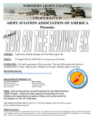 ARMY AVIATION ASSOCIATION OF AMERICA
Presents:
WHERE: Ladd Army Airfield, (Hangar #5) Fort Wainwright, AK.
WHEN: 23 August 2014 @ 10:00 AM (Late Registration 0730-0940)
ENTRY FEE: $15 early registration, $20 on race day. The first 300 runners will receive a
commemorative T-shirt. Open to ALL: Military or Civilian. Children under 13 are free.
REGISTER IN PERSON AT:
6-17 Rear Detachment Beaver Sports
Bldg 2130 Rm 105 3480 College Road
Fort. Wainwright, 99703 Fairbanks, AK 99709
(907) 353-0378 (907) 479-2494
WHY: Acts as the primary annual fundraiser for the AAAA Northern
Lights Chapter. AAAA annually supports scholarships for local
Soldiers and dependents as well as military and social events for
the Soldiers of the 16th
CAB (AK).
FOR MORE INFORMATION CONTACT: CPT Devin Bright at 907-687-6474 or email
Devin.r.bright2.mil@us.army.mil
WHAT IS AAAA?
AAAA is a non-profit 501c3 organization formed in 1963. The organization exists to provide scholarships to family members and depend-
ants of Soldiers in the Army Aviation community. To date, AAAA has provided more than $4,500,000 in scholarships to over 2,700 appli-
cants. 100% of all contributions go directly to students via scholarship funds and interest free loans.
NORTHERN LIGHTS CHAPTER
1-52 AVN & 6-17 CAV
REGISTER ONLINE:
www.active.com/ft-wainwright-ak/running/aaaa-run-on-the-runway-5k-2014
 