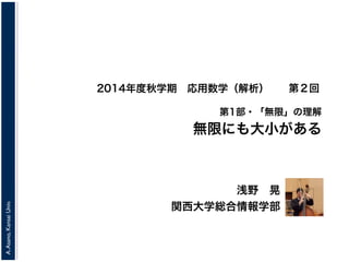 A. Asano, Kansai Univ. 
2014年度秋学期　応用数学（解析） 
第1部・「無限」の理解 
無限にも大小がある 
浅野　晃 
関西大学総合情報学部 
第２回 
 