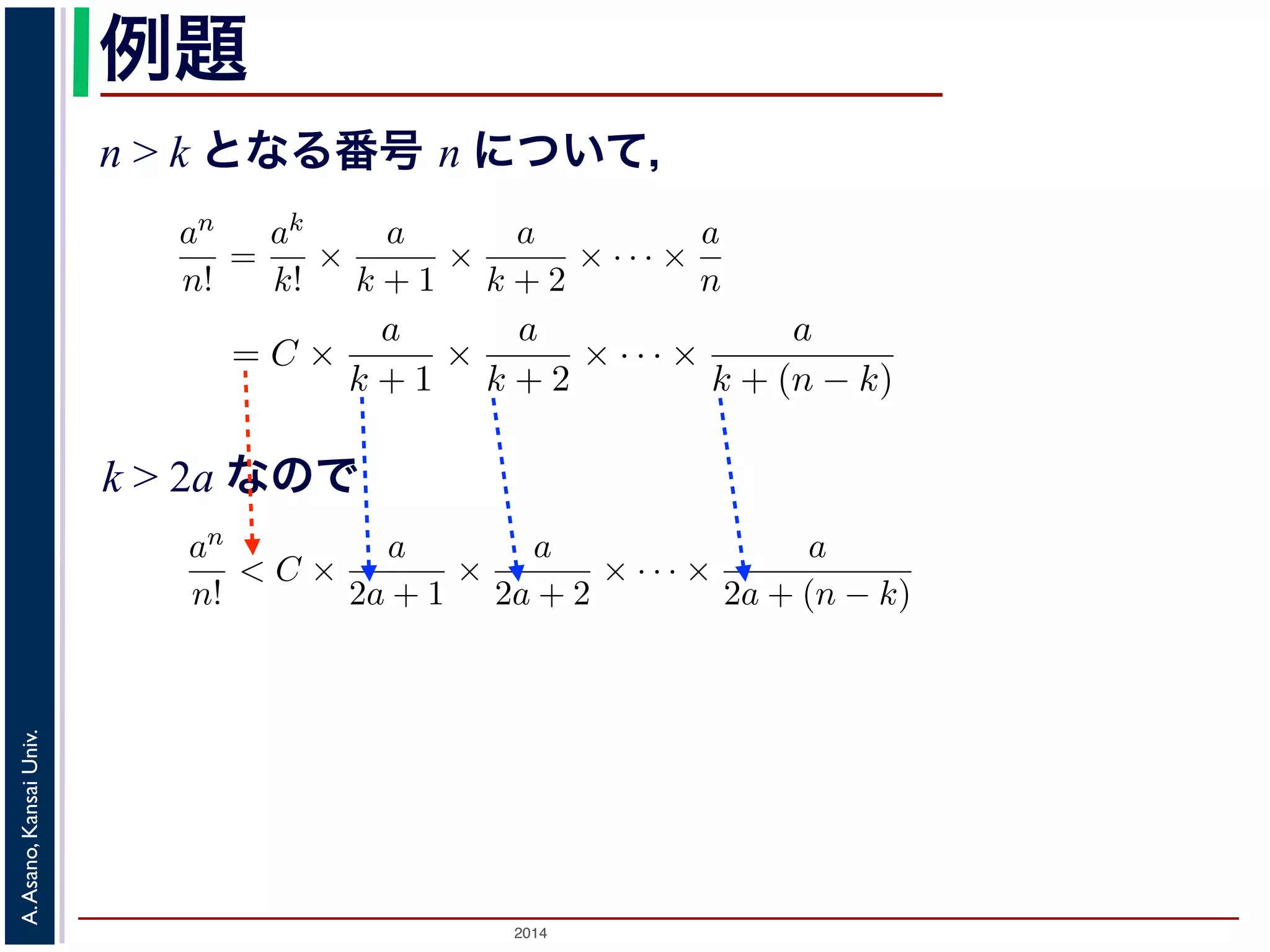 an 
n! 
かります。■ 
例題 
n > k となる番号 n について， 
a > 0 のとき， lim 
n→∞ 
= 0であることを証明せよ。 
であることを証明せよ。 
k > 2a であるようなk をもってきak 
an 
n! 
= C とおきます。すると，n > k のan 
n! 
とき， lim 
n→∞ 
ってきて，ak 
= 0であること証明せよ。 
るような番号k をもってきて，ak 
2014 A. Asano, Kansai Univ. 
k! 
= 
ak 
k! × 
a 
k + 1 × 
a 
k + 2 × · · · × 
a 
n 
= C × 
a 
k + 1 × 
a 
k + 2 × · · · × 
a 
k + (n で，k > 2a ですから 
an 
n! 
< C × 
a 
2a + 1 × 
a 
2a + 2 × · · · × 
a 
2a + (n − k) 
< C × 
! 
1 
2 
"n−k 
= 
C · 2k 
2n < 
C · 2k 
n 
とすることができます。そこで，ある（小さな）正の数ε をもってきて，n > 
C · 2k 
ε 
と，上の式に代入してan 
n! 
< ε となります。すなわち，an 
n! 
は0 に収束します。■ 
関数の極限 
k! 
= C とおきます。すると，n > k のとき 
a 
+ 2 × · · · × 
a 
n 
= C × 
a 
k + 1 × 
a 
k + 2 × · · · × 
a 
k + (n − k) 
(4) 
C × 
a 
2a + 1 × 
a 
2a + 2 × · · · × 
a 
2a + (n − k) 
C × 
! 
1 
2 
"n−k 
= 
C · 2k 
2n < 
C · 2k 
n 
(5) 
ある（小さな）正の数ε をもってきて，n > 
C · 2k 
ε 
となるn を考える 
なります。すなわち，an 
n! 
は0 に収束します。■ 
k > 2a なので 
k! 
= C とおきます。すると，n > k のとき 
= 
ak 
k! × 
a 
k + 1 × 
a 
k + 2 × · · · × 
a 
n 
= C × 
a 
k + 1 × 
a 
k + 2 × · · · × 
a 
k + (n − k) 
すから 
an 
n! 
< C × 
a 
2a + 1 × 
a 
2a + 2 × · · · × 
a 
2a + (n − k) 
< C × 
! 
1 
2 
"n−k 
= 
C · 2k 
2n < 
C · 2k 
n 
できます。そこで，ある（小さな）正の数ε をもってきて，n > 
C · 2k 
ε 
となるn を考え代入してan 
n! 
< ε となります。すなわち，an 
n! 
は0 に収束します。■ 
 