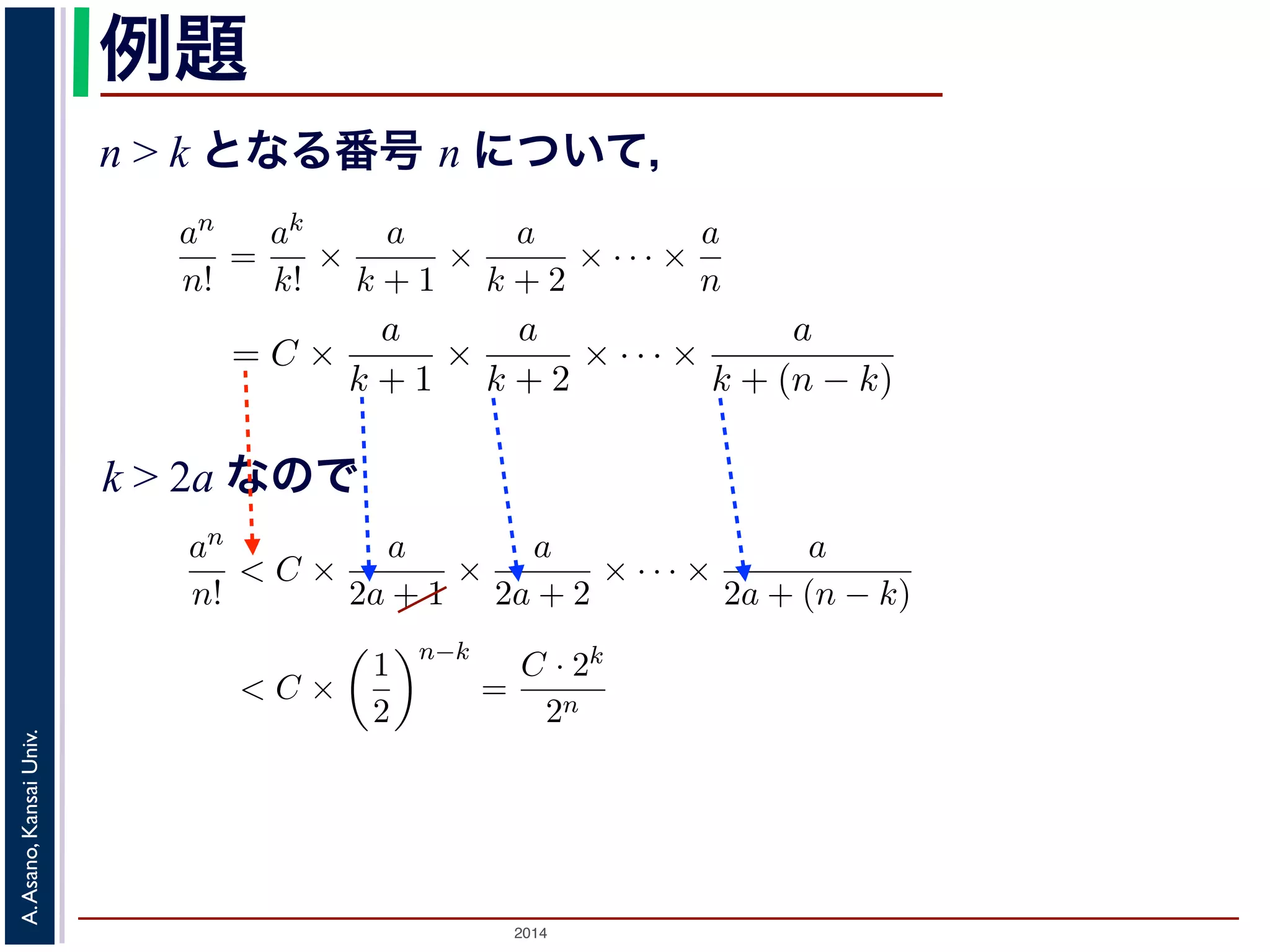 − ，{an} かります。■ 
an 
n! 
かります。■ 
例題 
n > k となる番号 n について， 
a > 0 のとき， lim 
n→∞ 
= 0であることを証明せよ。 
であることを証明せよ。 
k > 2a であるようなk をもってきak 
an 
n! 
= C とおきます。すると，n > k のan 
n! 
とき， lim 
n→∞ 
ってきて，ak 
= 0であること証明せよ。 
るような番号k をもってきて，ak 
2014 A. Asano, Kansai Univ. 
k! 
= 
ak 
k! × 
a 
k + 1 × 
a 
k + 2 × · · · × 
a 
n 
= C × 
a 
k + 1 × 
a 
k + 2 × · · · × 
a 
k + (n で，k > 2a ですから 
an 
n! 
< C × 
a 
2a + 1 × 
a 
2a + 2 × · · · × 
a 
2a + (n − k) 
< C × 
! 
1 
2 
"n−k 
= 
C · 2k 
2n < 
C · 2k 
n 
とすることができます。そこで，ある（小さな）正の数ε をもってきて，n > 
C · 2k 
ε 
と，上の式に代入してan 
n! 
< ε となります。すなわち，an 
n! 
は0 に収束します。■ 
関数の極限 
k! 
= C とおきます。すると，n > k のとき 
a 
+ 2 × · · · × 
a 
n 
= C × 
a 
k + 1 × 
a 
k + 2 × · · · × 
a 
k + (n − k) 
(4) 
C × 
a 
2a + 1 × 
a 
2a + 2 × · · · × 
a 
2a + (n − k) 
C × 
! 
1 
2 
"n−k 
= 
C · 2k 
2n < 
C · 2k 
n 
(5) 
ある（小さな）正の数ε をもってきて，n > 
C · 2k 
ε 
となるn を考える 
なります。すなわち，an 
n! 
は0 に収束します。■ 
k > 2a なので 
k! 
= C とおきます。すると，n > k のとき 
= 
ak 
k! × 
a 
k + 1 × 
a 
k + 2 × · · · × 
a 
n 
= C × 
a 
k + 1 × 
a 
k + 2 × · · · × 
a 
k + (n − k) 
すから 
an 
n! 
< C × 
a 
2a + 1 × 
a 
2a + 2 × · · · × 
a 
2a + (n − k) 
< C × 
! 
1 
2 
"n−k 
= 
C · 2k 
2n < 
C · 2k 
n 
できます。そこで，ある（小さな）正の数ε をもってきて，n > 
C · 2k 
ε 
となるn を考え代入してan 
n! 
< ε となります。すなわち，an 
n! 
は0 に収束します。■ 
とき， lim 
n→∞ 
an 
n! 
= 0であることを証明せよ。 
るような番号k をもってきて，ak 
k! 
= C とおきます。すると，n > k のとき 
an 
n! 
= 
ak 
k! × 
a 
k + 1 × 
a 
k + 2 × · · · × 
a 
n 
= C × 
a 
k + 1 × 
a 
k + 2 × · · · × 
a 
k + (n − k) 
(4) 
すから 
an 
n! 
< C × 
a 
2a + 1 × 
a 
2a + 2 × · · · × 
a 
2a + (n − k) 
< C × 
! 
1 
2 
"n−k 
= 
C · 2k 
2n < 
C · 2k 
n 
(5) 
できます。そこで，ある（小さな）正の数ε をもってきて，n > 
C · 2k 
ε 
となるn を考える 
代入してan 
n! 
< ε となります。すなわち，an 
n! 
は0 に収束します。■ 
 