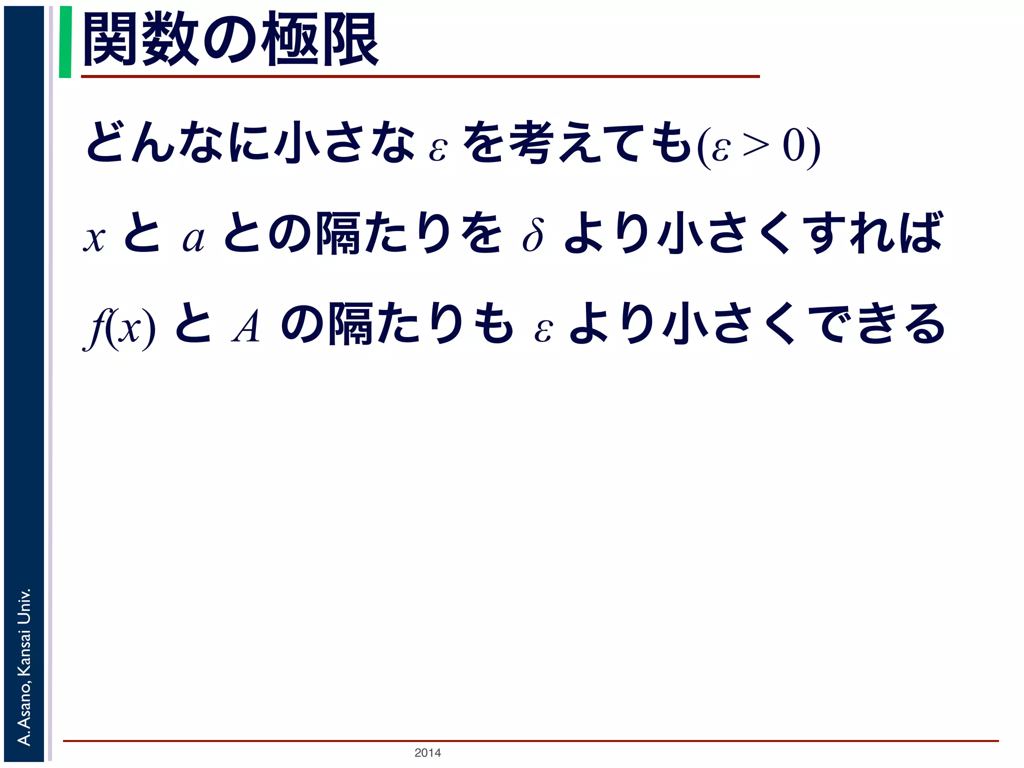 関数の極限 
どんなに小さな ε を考えても(ε > 0) 
x と a との隔たりを δ より小さくすれば 
f(x) と A の隔たりも ε より小さくできる 
2014 A. Asano, Kansai Univ. 
 