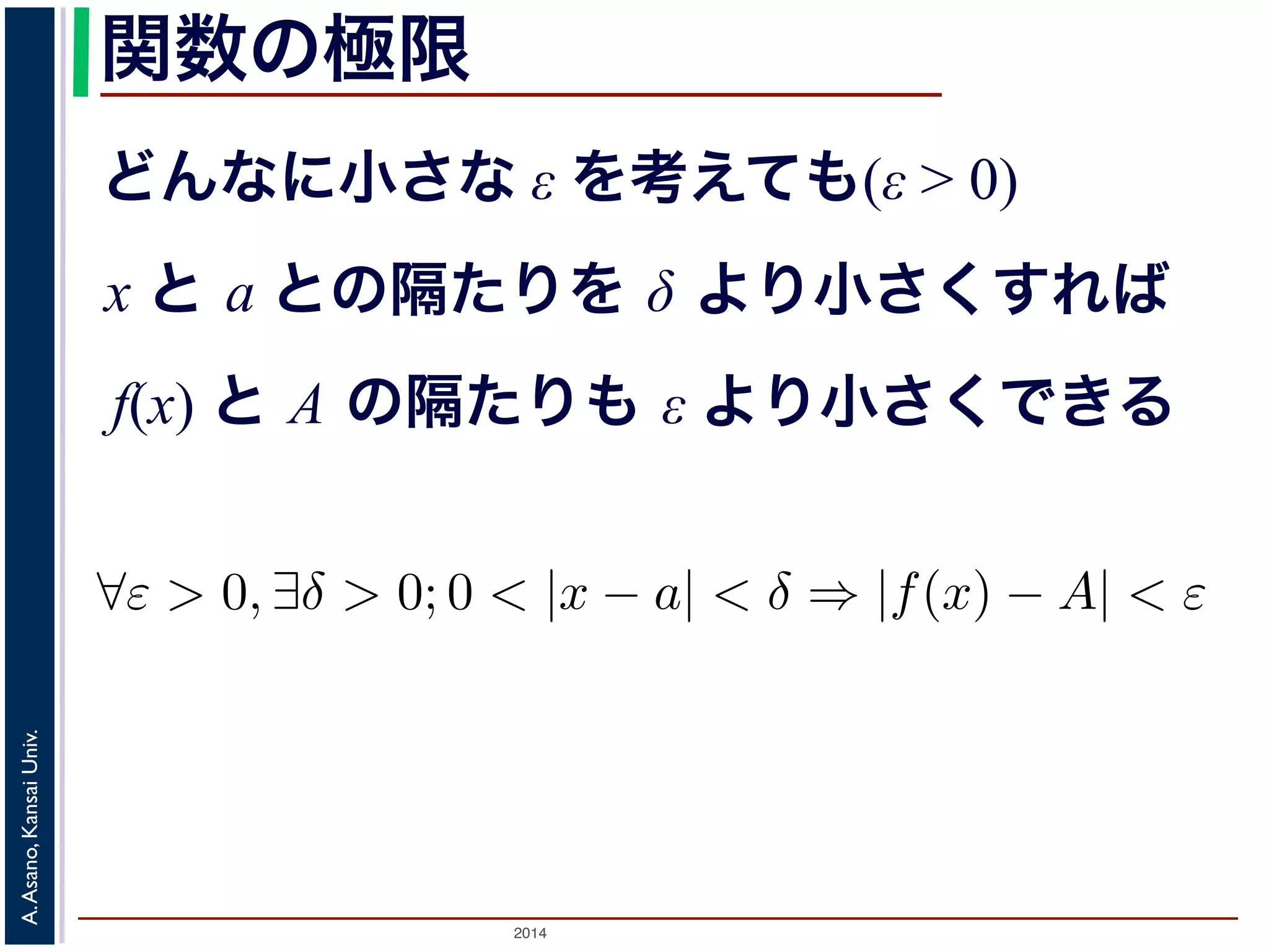 ことは，次のように定義されます。 
関数の極限 
どんなに小さな ε を考えても(ε > 0) 
x と a との隔たりを δ より小さくすれば 
f(x) と A の隔たりも ε より小さくできる 
正の数ε を持ってきても， 
をあるδ より小さくすれば， 
りもε より小さくできる。 
は 
$ε > 0, ∃δ > 0; 0 < |x − a| < δ ⇒ |f(x) − A| < ε をε-δ論法とよびます2。 
Univ. 
述Kansai べた微分の問題を考えてみると，h → 0 という表現ででAsano, はないので，割り算をしてもいい，ということになりA. する先がh = 0とした時2014 の値と同じ，というだけです。 
 