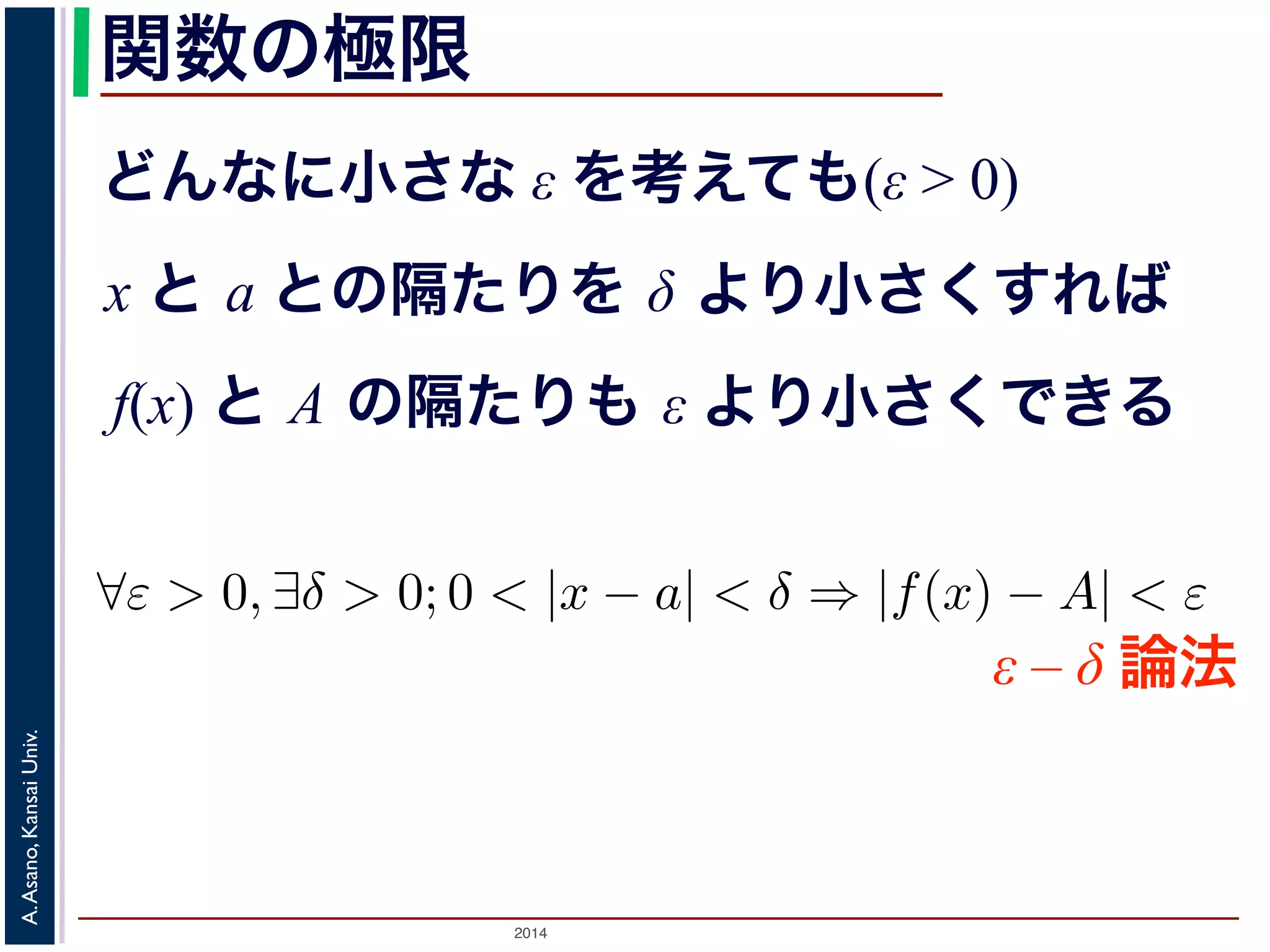 ことは，次のように定義されます。 
関数の極限 
どんなに小さな ε を考えても(ε > 0) 
x と a との隔たりを δ より小さくすれば 
f(x) と A の隔たりも ε より小さくできる 
正の数ε を持ってきても， 
をあるδ より小さくすれば， 
りもε より小さくできる。 
は 
$ε > 0, ∃δ > 0; 0 < |x − a| < δ ⇒ |f(x) − A| < ε ε-δ論法ε – δ 論法 
をとよびます2。 
Univ. 
述Kansai べた微分の問題を考えてみると，h → 0 という表現ででAsano, はないので，割り算をしてもいい，ということになりA. する先が2014 h = 0とした時の値と同じ，というだけです。 
 