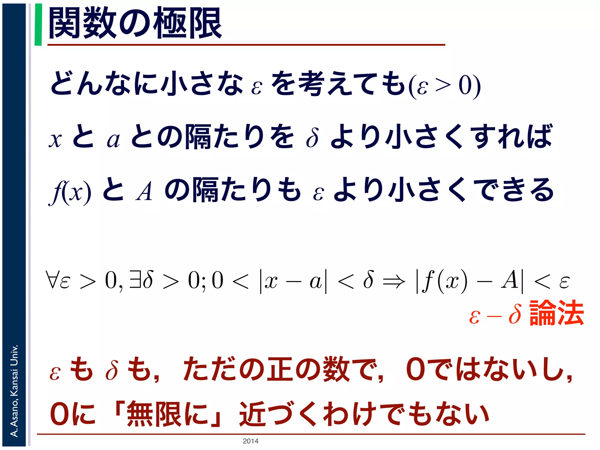 ことは，次のように定義されます。 
関数の極限 
どんなに小さな ε を考えても(ε > 0) 
x と a との隔たりを δ より小さくすれば 
f(x) と A の隔たりも ε より小さくできる 
正の数ε を持ってきても， 
をあるδ より小さくすれば， 
りもε より小さくできる。 
は 
$ε > 0, ∃δ > 0; 0 < |x − a| < δ ⇒ |f(x) − A| < ε ε-δ論法ε – δ 論法 
をとよびます2。 
Univ. 
述Kansai べたε も 微分δ のも問，題たをだ考のえて正みのる数とで，，0ではといなうい表しh → 0 現， 
ででAsano, はな0いにの「で無，限割にり」算を近しづてくもわいけいで，もといなうい 
ことになりA. する先がとした時2014 h = 0の値と同じ，というだけです。 
 