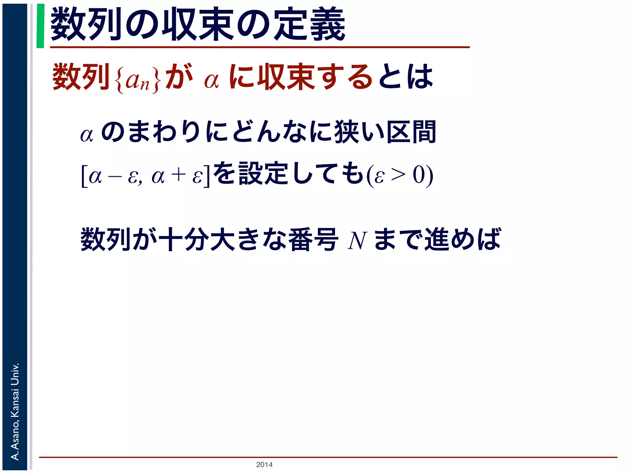 数列の収束の定義 
数列{an}が α に収束するとは 
α のまわりにどんなに狭い区間 
[α – ε, α + ε]を設定しても(ε > 0) 
数列が十分大きな番号 N まで進めば 
2014 A. Asano, Kansai Univ. 
 
