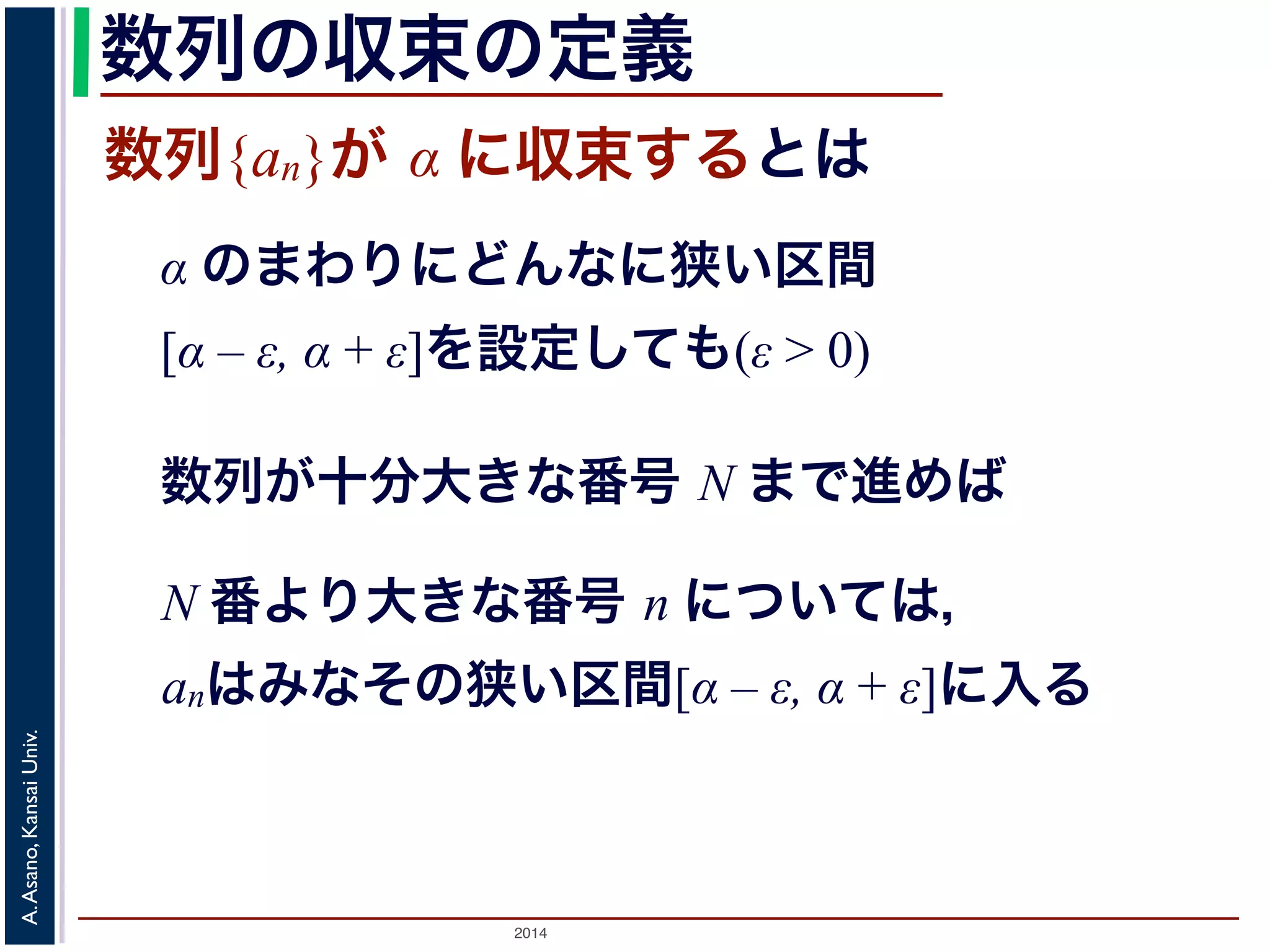 数列の収束の定義 
数列{an}が α に収束するとは 
α のまわりにどんなに狭い区間 
[α – ε, α + ε]を設定しても(ε > 0) 
数列が十分大きな番号 N まで進めば 
N 番より大きな番号 n については， 
anはみなその狭い区間[α – ε, α + ε]に入る 
2014 A. Asano, Kansai Univ. 
 