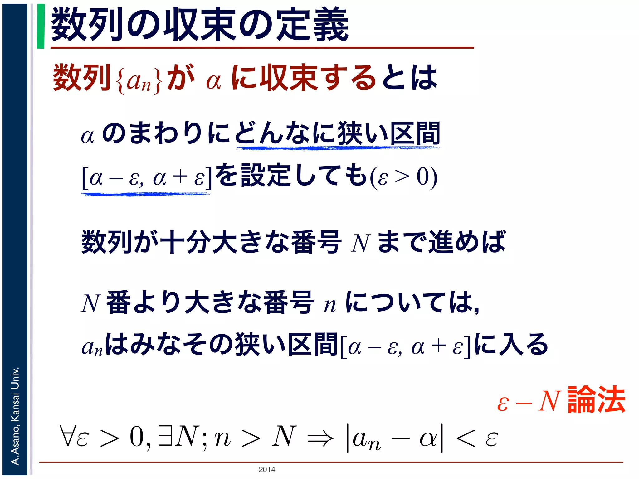 数列の収束の定義 
数列{an}が α に収束するとは 
る」とは，数学では次のような意味だと理解されてα のまわりにどんなに狭い区間 
狭い区間[α [– α ε, − α ε, + α ε]を+ 設ε] 定をし設て定もし(ε て> 0) 
も1， 
N まで数進列めがば十， 
分大きな番号 N まで進めば 
については，an はみなその狭い区間[α ε, α + ε] にN 番より大きな番号 n については， 
− anはみなその狭い区間[α – ε, α + ε]に入る 
Univ. 
Kansai ε – N 論法 
Asano, "ε > 0, ∃N;n > N ⇒ |an − α| < ε A. 2014  