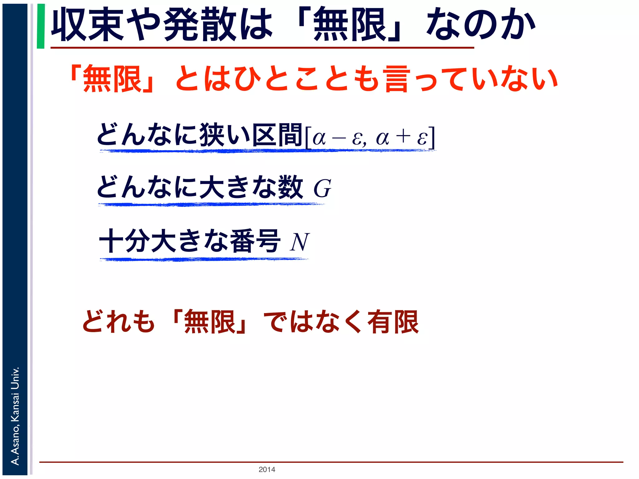 収束や発散は「無限」なのか 
「無限」とはひとことも言っていない 
どんなに狭い区間[α – ε, α + ε] 
どんなに大きな数 G 
十分大きな番号 N 
どれも「無限」ではなく有限 
2014 A. Asano, Kansai Univ. 
 