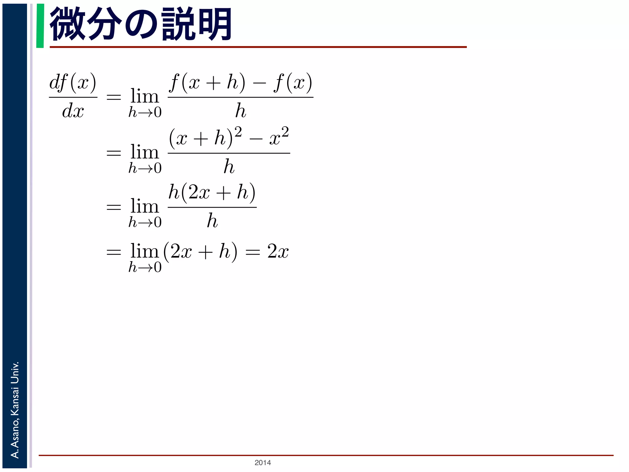 微分の説明 
る 
えば「f(x) = x2 をx で微分せよ」という問題を次のように説明されたと 
関数 f(x) = x2 の微分 
df (x) 
dx 
= lim 
h→0 
f(x + h) − f(x) 
h 
= lim 
h→0 
(x + h)2 − x2 
h 
= lim 
h→0 
h(2x + h) 
h 
= lim 
h→0 
(2x + h) = 2x 
2014 A. Asano, Kansai Univ. 
(1) 
0 に近づいているだけで，まだ0 ではないから」といってh で割ってい 
としています。これはおかしくありませんか？ 
収束」を正確に理解する必要があります。今日は，「限りなく近づく」と 
」について考えてみます。 
 