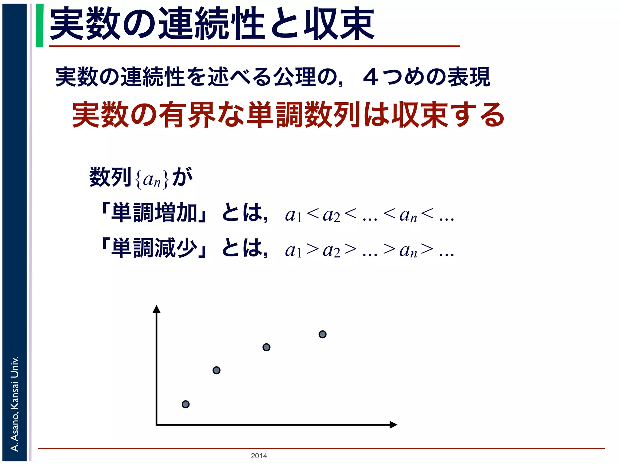 実数の連続性と収束 
実数の連続性を述べる公理の，４つめの表現 
実数の有界な単調数列は収束する 
数列{an}が 
「単調増加」とは，a1 < a2 < … < an < … 
「単調減少」とは，a1 > a2 > … > an > … 
2014 A. Asano, Kansai Univ. 
 