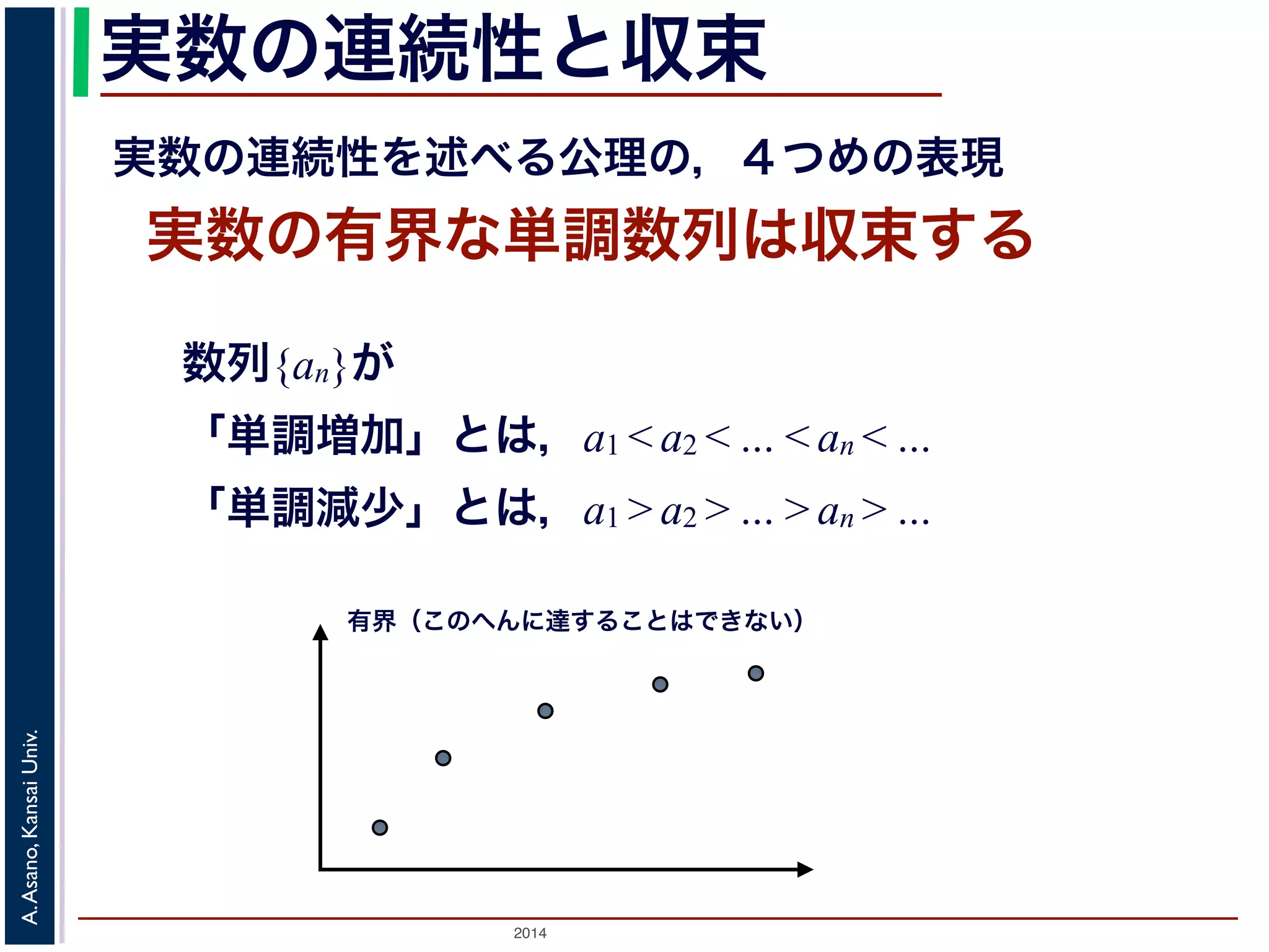 実数の連続性と収束 
実数の連続性を述べる公理の，４つめの表現 
実数の有界な単調数列は収束する 
数列{an}が 
「単調増加」とは，a1 < a2 < … < an < … 
「単調減少」とは，a1 > a2 > … > an > … 
有界（このへんに達することはできない） 
2014 A. Asano, Kansai Univ. 
 