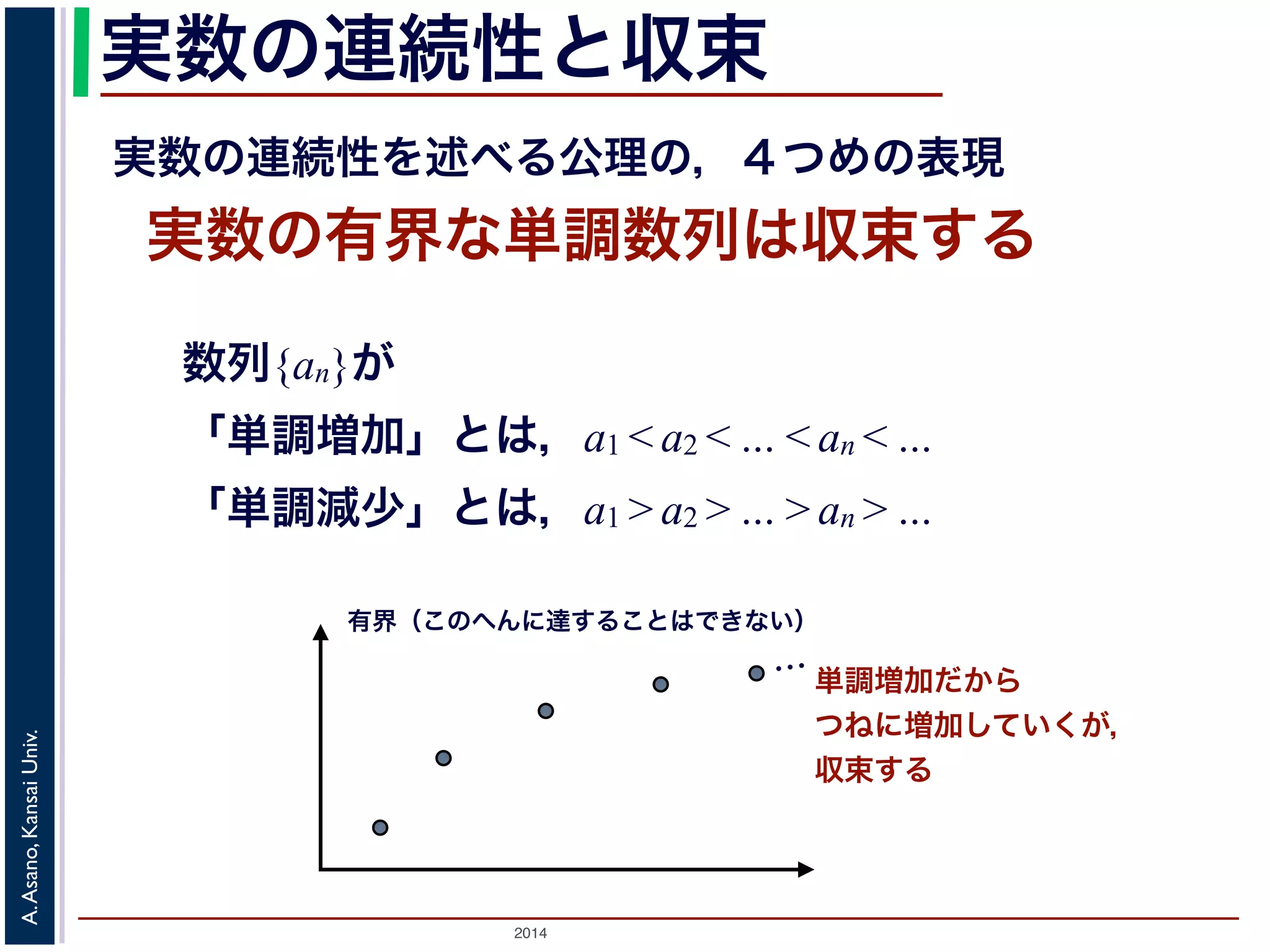 実数の連続性と収束 
実数の連続性を述べる公理の，４つめの表現 
実数の有界な単調数列は収束する 
数列{an}が 
「単調増加」とは，a1 < a2 < … < an < … 
「単調減少」とは，a1 > a2 > … > an > … 
有界（このへんに達することはできない） 
2014 A. Asano, Kansai Univ. 
単調増加だから 
つねに増加していくが， 
収束する 
… 
 