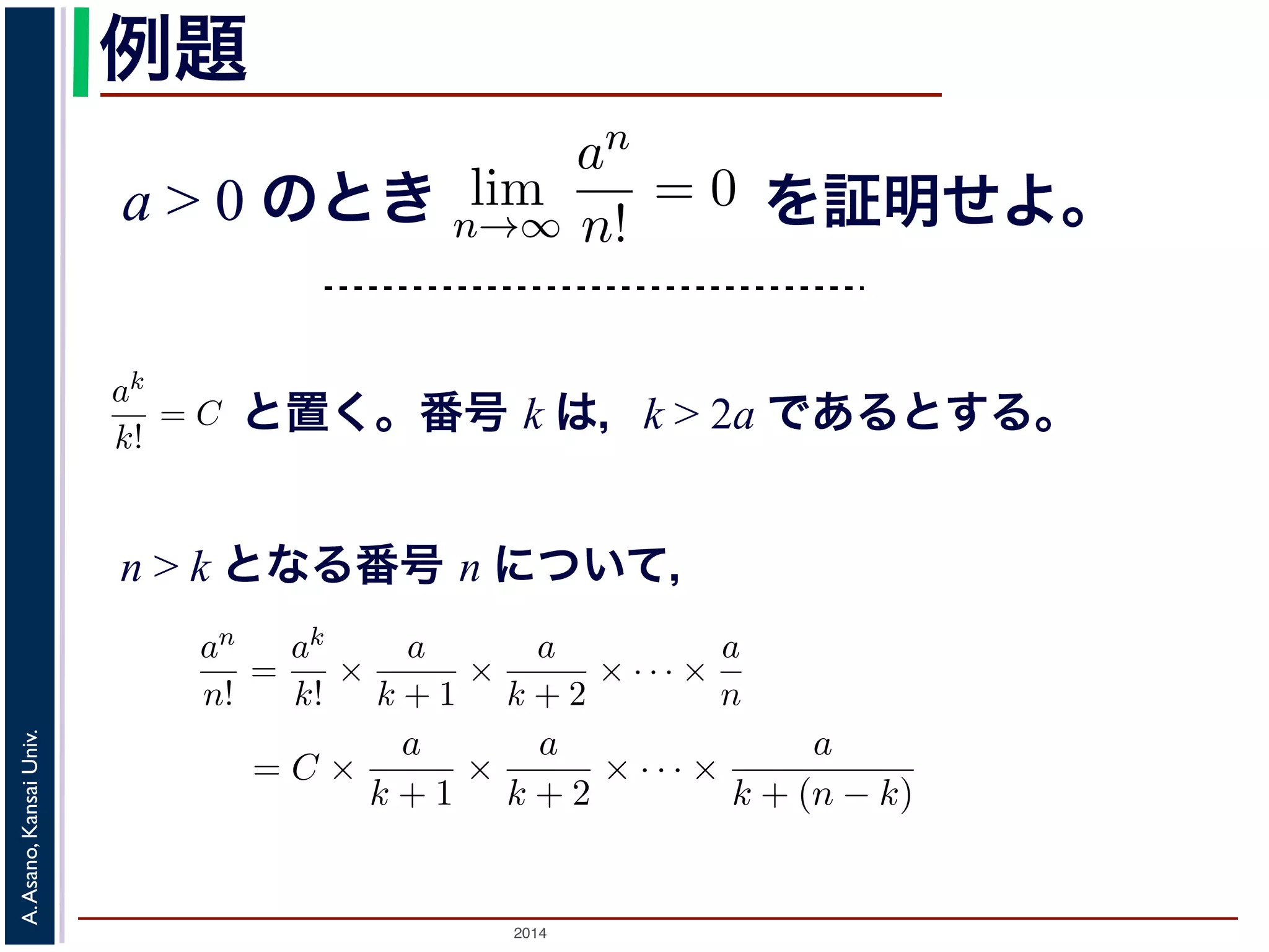 例題 
a > 0 のとき 
単調に増加する数列{an} が有界ならば，Weierstrass の定理により上限α が存在α′ 例題 
< α となるようなα′ を用意します。この数列は単調増加ですから，ある番号p 以α′ 界ならば，Weierstrass の定理により上限α が存在します。このとき， 
ます。この数列は単調増加ですから，ある番号p 以降のan (n > p) は， 
下ではあるはずです。つまりα′ < an ! α (n > p) です。よって，α と 
りも小さい，すなわち|α − an| < α − α′ となります。α′ は，α より小 
よいので，α − α′ を上の収束の定義のε と考えると，{an} はα に収束 
よりも大きく，一方上限α 以下ではあるはずです。つまりα′ < an ! α (n > p) でan の隔たりはとの隔たりよりも小さい，すなわちとなりますさけれa ば> α のとα′ き， |α − an| < α − α′ どれだけα に近くてもlim 
よいので，α − α′ を上の収束の定義のε と考えるとすることがわかります。■ 
n→∞ 
例題 
= C とおan 
n! 
と置く。番号 k は，k > 2a であるとする。 
a > 0 のとき， lim 
n > k となる番号 n について， 
= C とおきます。すると，n > k のan 
n! 
2014 A. Asano, Kansai Univ. 
an 
n! 
= 0であることを証明せよ。 
k > 2a であるような番号k をもってきて，ak 
k! 
= 
ak 
k! × 
a 
k + 1 × 
a 
k + 2 × · · · × 
a 
n 
= C × 
で，k > 2a ですから 
an 
n! 
< C × 
a 
2a + 1 × 
a 
2a + 2 × ! 
"1 
n−k 
C · 2k 
を証明せよ。 
! 小さい，すなわち|α − an| < α − α′ となります。α′ は，α より小 
ので，α − α′ を上の収束の定義のε と考えると，{an} はα に収束 
ることを証明せよ。 
てきて，ak 
k! 
= C とおきます。すると，n > k のとき 
× · · · × 
a 
n 
= C × 
a 
k + 1 × 
a 
k + 2 × · · · × 
a 
k + (n − k) 
(4) 
a 
2a + 1 × 
a 
2a + 2 × · · · × 
a 
2a + (n − k) 
! 
1 
2 
"n−k 
= 
C · 2k 
2n < 
C · 2k 
n 
(5) 
（小さな）正の数ε をもってきて，n > 
C · 2k 
ε 
となるn を考える 
an 
n→∞ 
an 
n! 
= 0であることを証明せよ。 
k > 2a であるようなk をもってきak 
k! 
= 
ak 
k! × 
a 
k + 1 × 
a 
k + 2 × · · · × 
a 
n 
= C × 
a 
k + 1 × 
a 
k + 2 × · · · × 
k + で，k > 2a ですから 
an 
n! 
< C × 
a 
2a + 1 × 
a 
2a + 2 × · · · × 
a 
2a + (n − k) 
< C × 
! 
1 
"n−k 
= 
C · 2k 
< 
C · 2k 
0であることを証明せよ。 
もってきて，ak 
k! 
= C とおきます。すると，n > k のとき 
a 
k + 2 × · · · × 
a 
n 
= C × 
a 
k + 1 × 
a 
k + 2 × · · · × 
a 
k + (n − k) 
(4) 
C × 
a 
× 
a 
× · · · × 
a 
 
