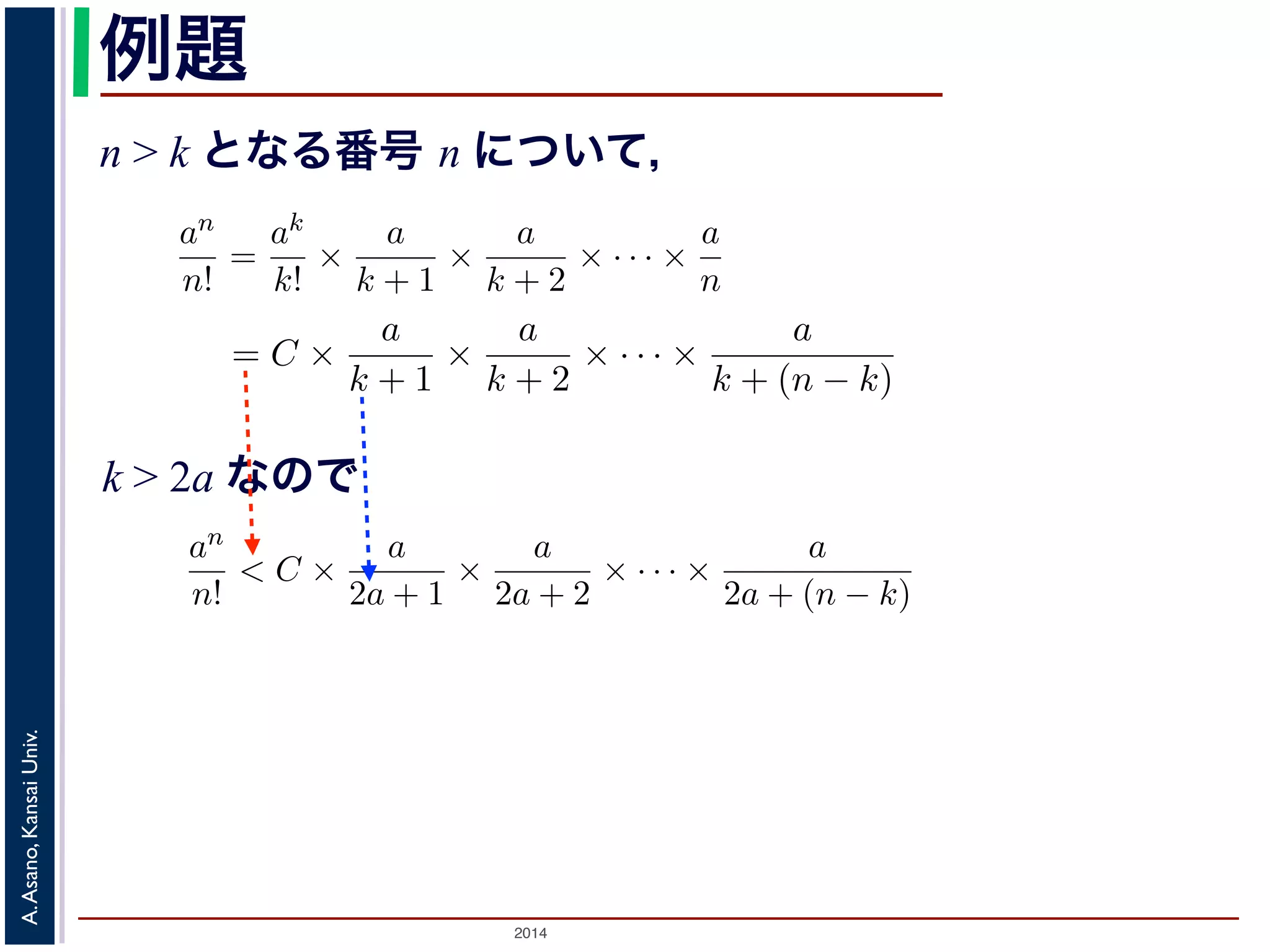 an 
n! 
かります。■ 
例題 
n > k となる番号 n について， 
a > 0 のとき， lim 
n→∞ 
= 0であることを証明せよ。 
であることを証明せよ。 
k > 2a であるようなk をもってきak 
an 
n! 
= C とおきます。すると，n > k のan 
n! 
とき， lim 
n→∞ 
ってきて，ak 
= 0であること証明せよ。 
るような番号k をもってきて，ak 
2014 A. Asano, Kansai Univ. 
k! 
= 
ak 
k! × 
a 
k + 1 × 
a 
k + 2 × · · · × 
a 
n 
= C × 
a 
k + 1 × 
a 
k + 2 × · · · × 
a 
k + (n で，k > 2a ですから 
an 
n! 
< C × 
a 
2a + 1 × 
a 
2a + 2 × · · · × 
a 
2a + (n − k) 
< C × 
! 
1 
2 
"n−k 
= 
C · 2k 
2n < 
C · 2k 
n 
とすることができます。そこで，ある（小さな）正の数ε をもってきて，n > 
C · 2k 
ε 
と，上の式に代入してan 
n! 
< ε となります。すなわち，an 
n! 
は0 に収束します。■ 
関数の極限 
k! 
= C とおきます。すると，n > k のとき 
a 
+ 2 × · · · × 
a 
n 
= C × 
a 
k + 1 × 
a 
k + 2 × · · · × 
a 
k + (n − k) 
(4) 
C × 
a 
2a + 1 × 
a 
2a + 2 × · · · × 
a 
2a + (n − k) 
C × 
! 
1 
2 
"n−k 
= 
C · 2k 
2n < 
C · 2k 
n 
(5) 
ある（小さな）正の数ε をもってきて，n > 
C · 2k 
ε 
となるn を考える 
なります。すなわち，an 
n! 
は0 に収束します。■ 
k > 2a なので 
k! 
= C とおきます。すると，n > k のとき 
= 
ak 
k! × 
a 
k + 1 × 
a 
k + 2 × · · · × 
a 
n 
= C × 
a 
k + 1 × 
a 
k + 2 × · · · × 
a 
k + (n − k) 
すから 
an 
n! 
< C × 
a 
2a + 1 × 
a 
2a + 2 × · · · × 
a 
2a + (n − k) 
< C × 
! 
1 
2 
"n−k 
= 
C · 2k 
2n < 
C · 2k 
n 
できます。そこで，ある（小さな）正の数ε をもってきて，n > 
C · 2k 
ε 
となるn を考え代入してan 
n! 
< ε となります。すなわち，an 
n! 
は0 に収束します。■ 
 