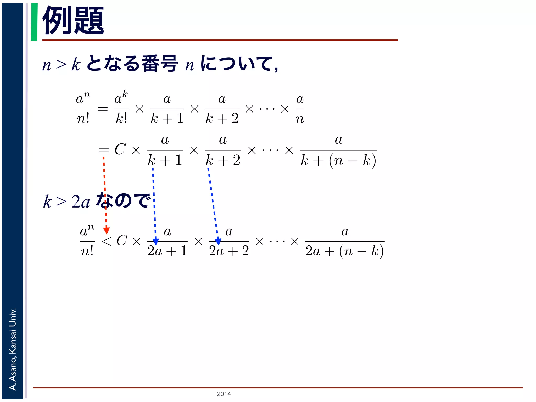 an 
n! 
かります。■ 
例題 
n > k となる番号 n について， 
a > 0 のとき， lim 
n→∞ 
= 0であることを証明せよ。 
であることを証明せよ。 
k > 2a であるようなk をもってきak 
an 
n! 
= C とおきます。すると，n > k のan 
n! 
とき， lim 
n→∞ 
ってきて，ak 
= 0であること証明せよ。 
るような番号k をもってきて，ak 
2014 A. Asano, Kansai Univ. 
k! 
= 
ak 
k! × 
a 
k + 1 × 
a 
k + 2 × · · · × 
a 
n 
= C × 
a 
k + 1 × 
a 
k + 2 × · · · × 
a 
k + (n で，k > 2a ですから 
an 
n! 
< C × 
a 
2a + 1 × 
a 
2a + 2 × · · · × 
a 
2a + (n − k) 
< C × 
! 
1 
2 
"n−k 
= 
C · 2k 
2n < 
C · 2k 
n 
とすることができます。そこで，ある（小さな）正の数ε をもってきて，n > 
C · 2k 
ε 
と，上の式に代入してan 
n! 
< ε となります。すなわち，an 
n! 
は0 に収束します。■ 
関数の極限 
k! 
= C とおきます。すると，n > k のとき 
a 
+ 2 × · · · × 
a 
n 
= C × 
a 
k + 1 × 
a 
k + 2 × · · · × 
a 
k + (n − k) 
(4) 
C × 
a 
2a + 1 × 
a 
2a + 2 × · · · × 
a 
2a + (n − k) 
C × 
! 
1 
2 
"n−k 
= 
C · 2k 
2n < 
C · 2k 
n 
(5) 
ある（小さな）正の数ε をもってきて，n > 
C · 2k 
ε 
となるn を考える 
なります。すなわち，an 
n! 
は0 に収束します。■ 
k > 2a なので 
k! 
= C とおきます。すると，n > k のとき 
= 
ak 
k! × 
a 
k + 1 × 
a 
k + 2 × · · · × 
a 
n 
= C × 
a 
k + 1 × 
a 
k + 2 × · · · × 
a 
k + (n − k) 
すから 
an 
n! 
< C × 
a 
2a + 1 × 
a 
2a + 2 × · · · × 
a 
2a + (n − k) 
< C × 
! 
1 
2 
"n−k 
= 
C · 2k 
2n < 
C · 2k 
n 
できます。そこで，ある（小さな）正の数ε をもってきて，n > 
C · 2k 
ε 
となるn を考え代入してan 
n! 
< ε となります。すなわち，an 
n! 
は0 に収束します。■ 
 