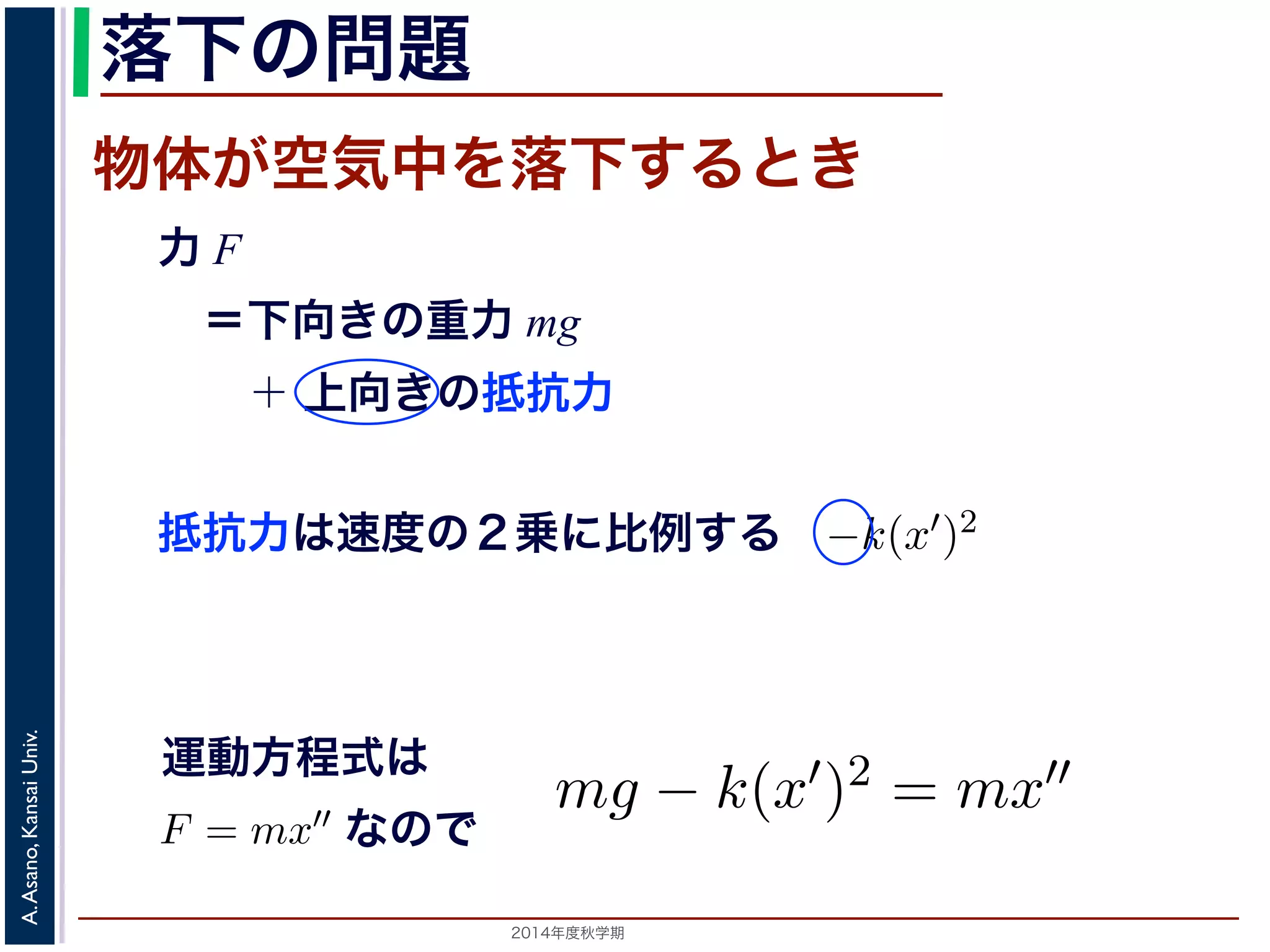 うな問題は，物理学において現れてきたものです。 
力F，物体の質量m，物体の加速度a の間にニューています。加速度は速度の微分で，速度は位置の微ると，運動方程式はF = mx′′ という微分方程式でおける物体の位置が求まります。 
運動方程式を物体の落下の問題にあてはめてみます力と，上向きの空気抵抗力を受けます。重力は重力抵抗力は速度の2 乗に比例することが知られておりすから，運動方程式はmg − k(x′)2 = mx′′ となりま射性物質の崩壊においては，「崩壊の速度が，現在す。そこで，時刻での物質の量をとすると，ないます落。 
下の問題 
ないのは，微分方程式は特別な形のものしか解けないことです。そこで対する解法が研究されている一方で，方程式を解かずに解の挙動（t→∞知る「定性的理論」という研究があります。この講義では，解ける方程ら順に説明していきます。 
ものです。 
間にニューは位置物の微体トがン空の運気動中方を程式落F 下= すma が成り立つこ 
分ですから，時刻t におけるると物体き 
の位置 
方程式です。この方程式を解いてx(t) を求めると， 
力 F 
　＝下向きの重力 mg 
　　＋ 上向きの抵抗力 
めてみます。物体が空気中を落下するとき，物体は 
重力は重力加速度をg とするとmg で表されます。 
られており，これはk を正の定数とすると−k(x′)2 
mx′′ となります。 
度が，現在存在する物質の量に比例」こ知 
とすると，k を正の定数として，x(t) は微分方程式 
としている量くとは，そ抵の抗が力あはる速条度件のの下で変化するとき，その量と条件の関係を記条件下で，対２象乗とにし比てい例るす量る 
がどのように変化するかを知，物理学において現れてきたものです。 
の質量m，物体の加速度a の間にニュートンの運動方程式F = ma が成加Univ. 
速度は速運度動の方微程分式では 
，速度は位置の微分ですから，時刻t における物方Kansai 程式はF = mx′′ といのうで 
微分方程式です。この方程式を解いてx(t) をのAsano, 位置が求まります。 
A. 2014年度秋学期　を物体の落下の問題にあてはめてみます。物体が空気中を落下するとき 