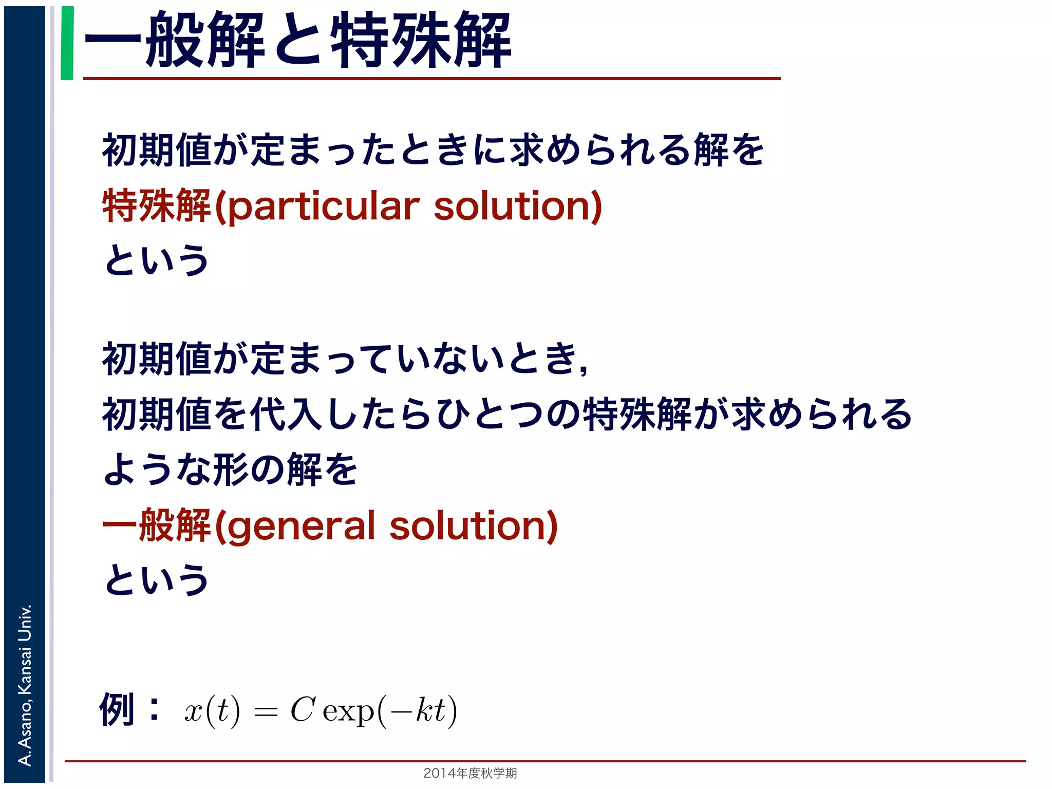 一般解と特殊解 
初期値が定まったときに求められる解を 
特殊解(particular solution) 
という 
初期値が定まっていないとき， 
初期値を代入したらひとつの特殊解が求められる 
ような形の解を 
一般解(general solution) 
という 
表されます。このことから， 
! 
1 
x 
2014年度秋学期　A. Asano, Kansai Univ. 
dx = − 
! 
kdt 
log |x| + C1 = −kt + C2 
log |x| = −kt + (C2 − C1) 
x = ±exp{−kt + (C2 − C1)} 
x = ±exp(C2 − C1) exp(−kt) 
なります。C1, C2 は積分定数です。そこで，±exp(C2 C1) をあらため式の一般例解： 
− はx(t) = C exp(−kt) となります。この計算ではx̸= 0としま程式に代入すると解であることがわかります。この解は一般解でC = 0と，これも１つの特殊解です。ここで，初期値であるならば， 